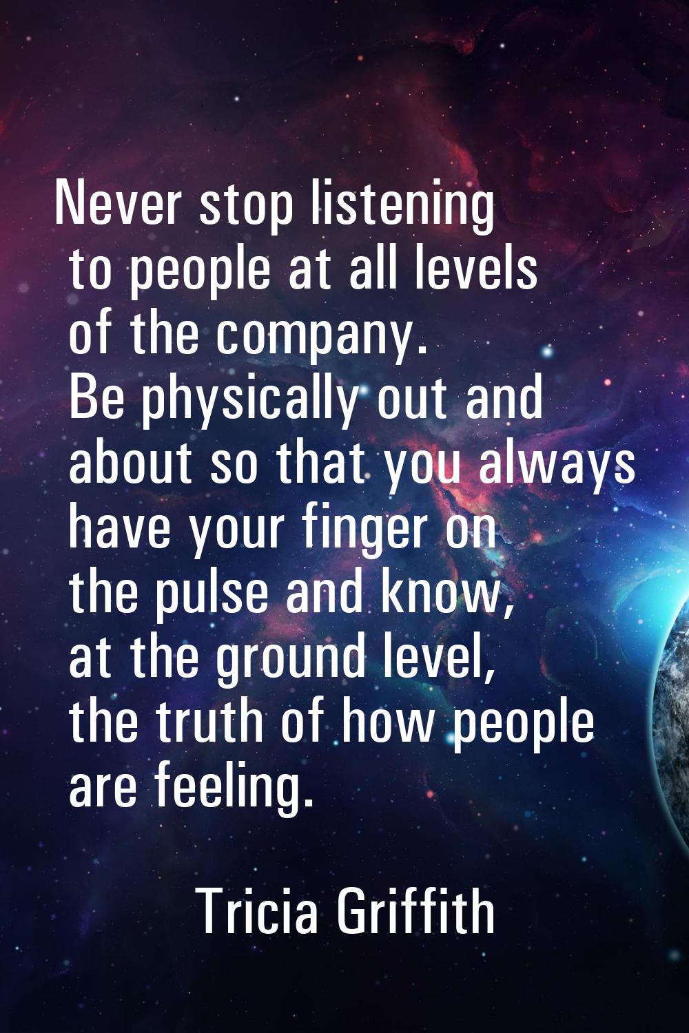 Never stop listening to people at all levels of the company. Be physically out and about so that yo