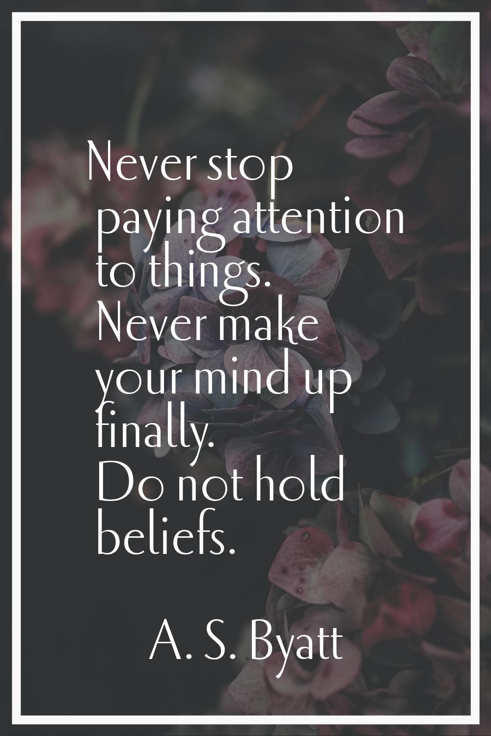 Never stop paying attention to things. Never make your mind up finally. Do not hold beliefs.