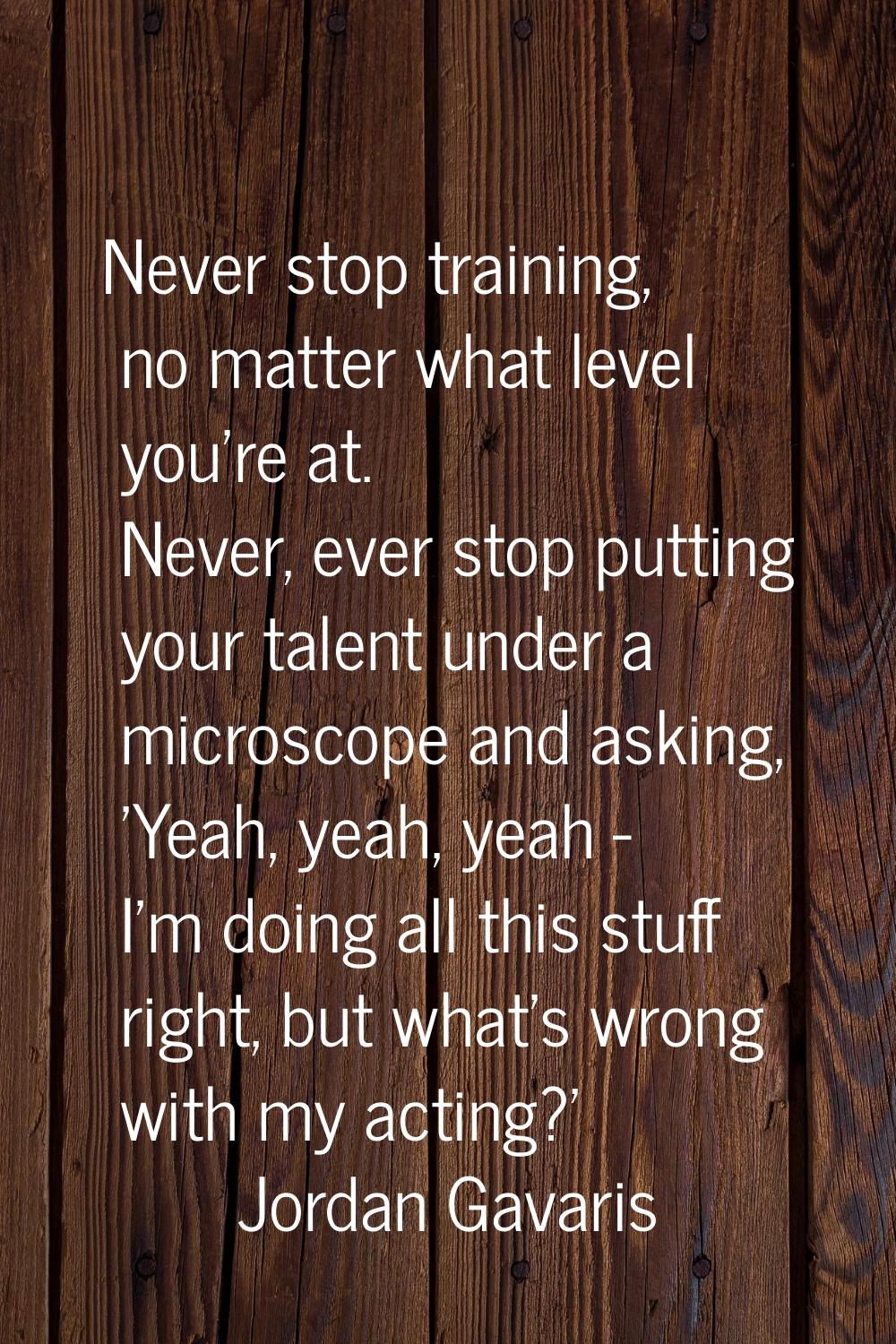 Never stop training, no matter what level you're at. Never, ever stop putting your talent under a m