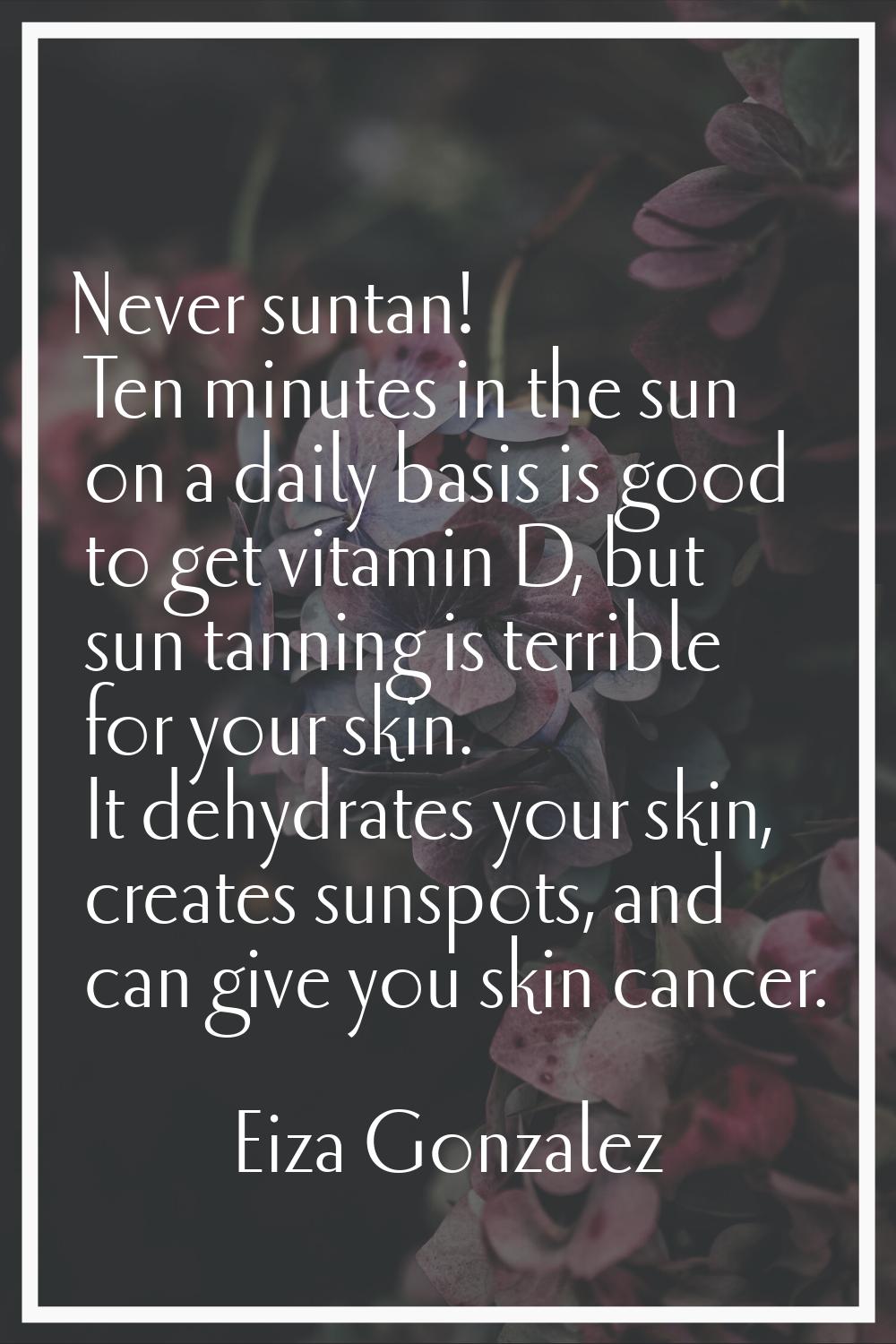 Never suntan! Ten minutes in the sun on a daily basis is good to get vitamin D, but sun tanning is 