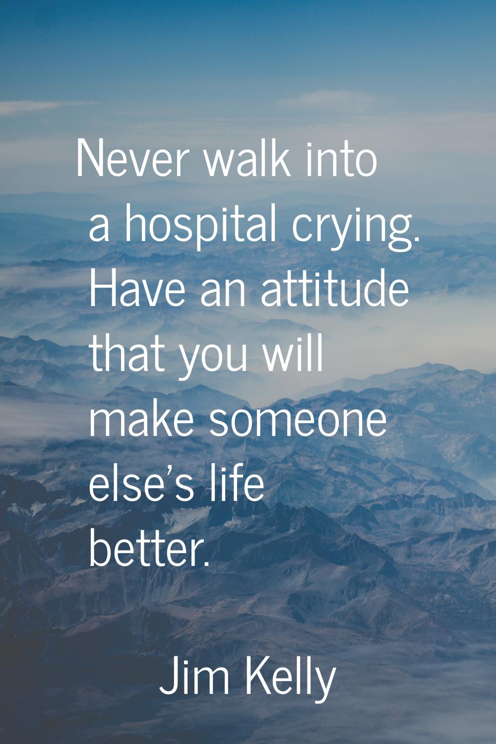 Never walk into a hospital crying. Have an attitude that you will make someone else's life better.
