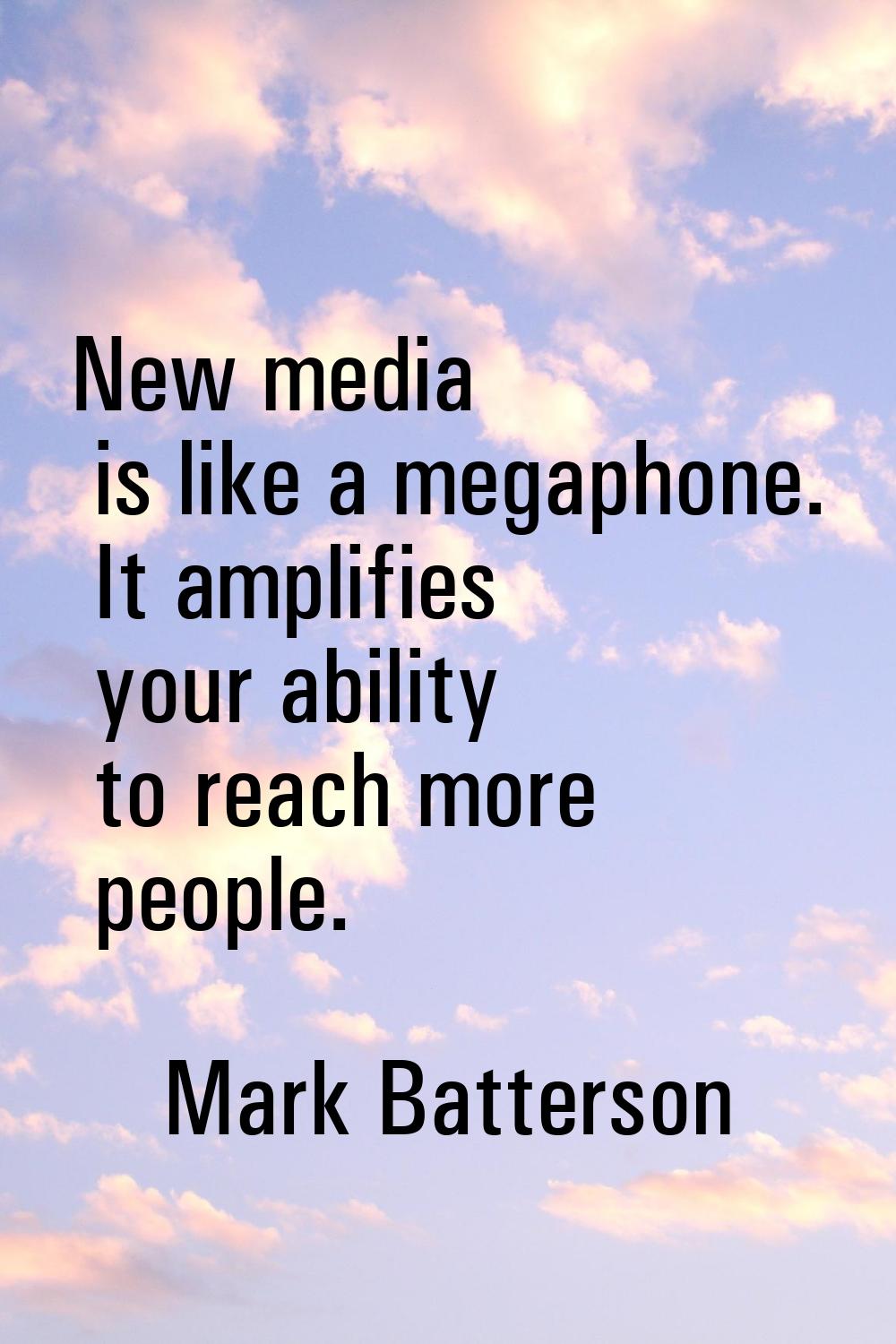 New media is like a megaphone. It amplifies your ability to reach more people.