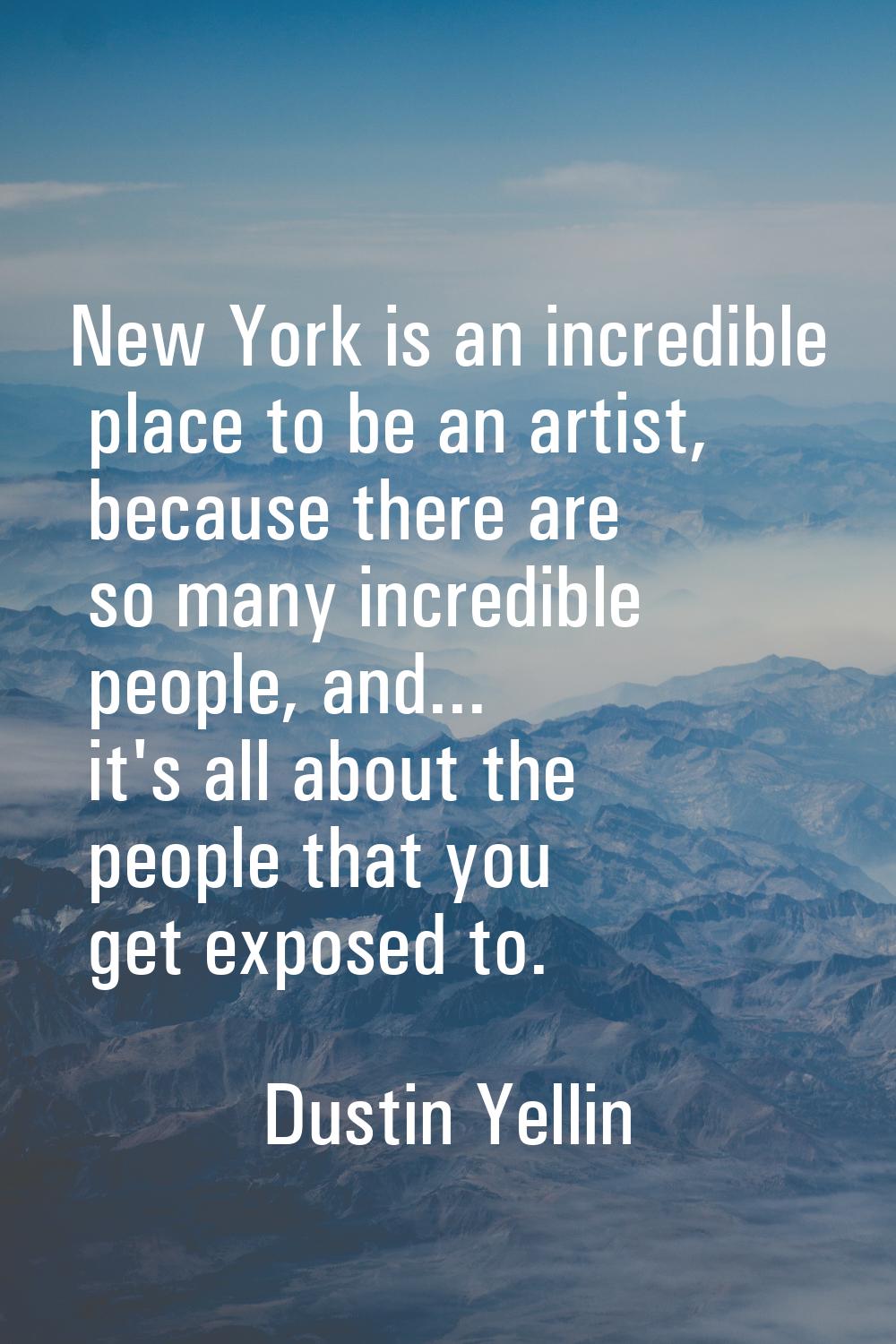 New York is an incredible place to be an artist, because there are so many incredible people, and..