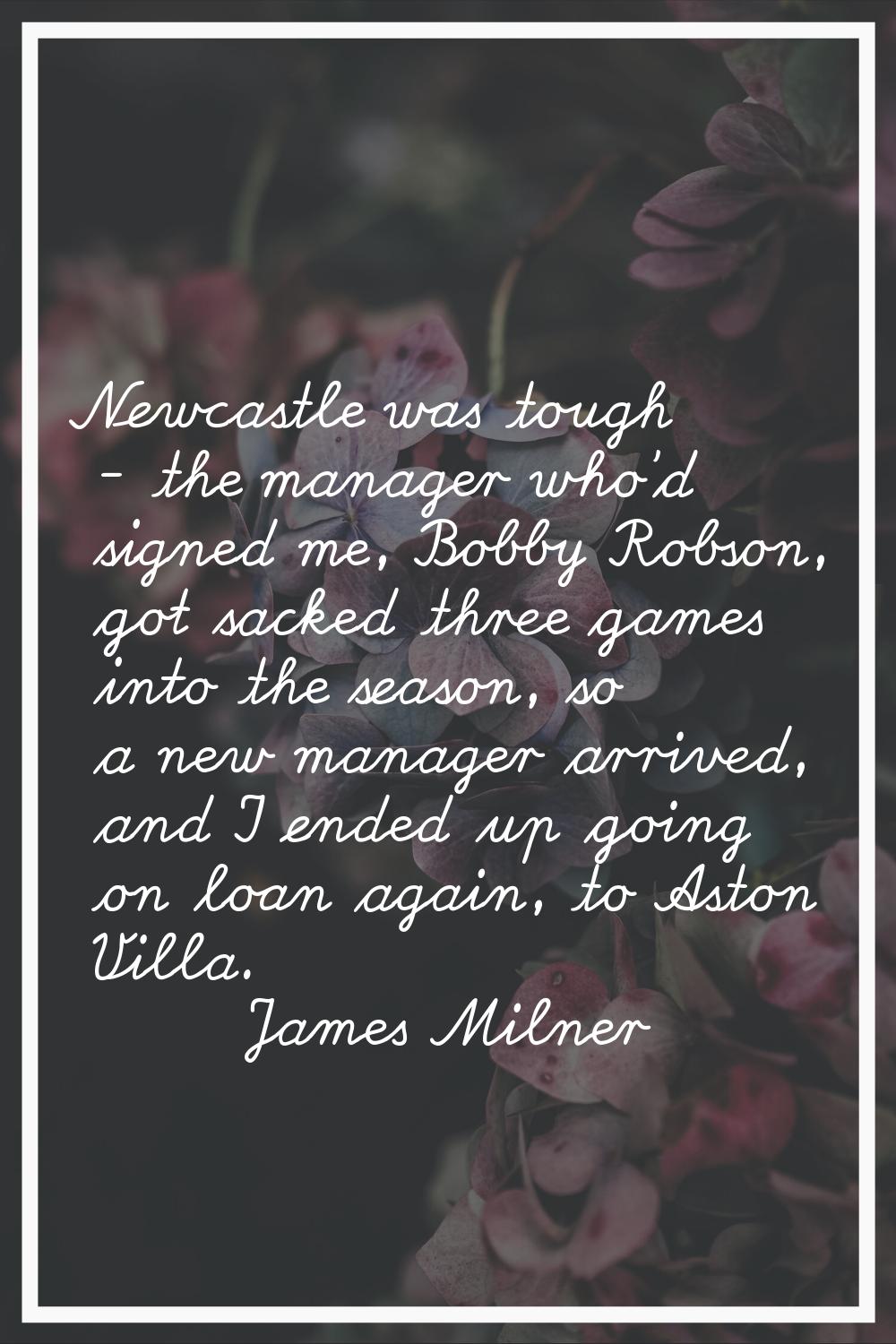 Newcastle was tough - the manager who'd signed me, Bobby Robson, got sacked three games into the se