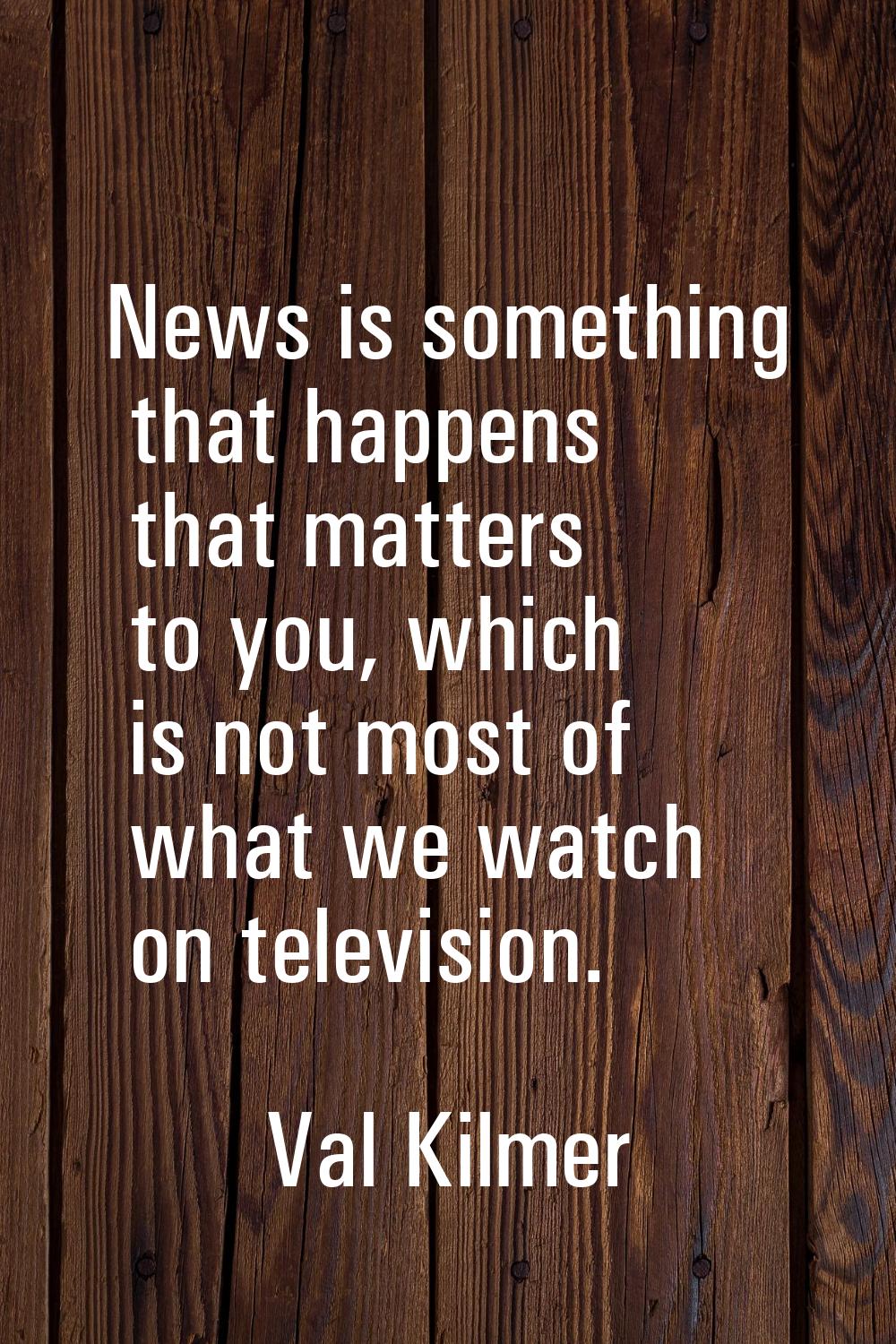 News is something that happens that matters to you, which is not most of what we watch on televisio