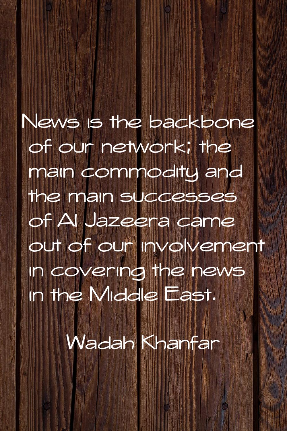 News is the backbone of our network; the main commodity and the main successes of Al Jazeera came o