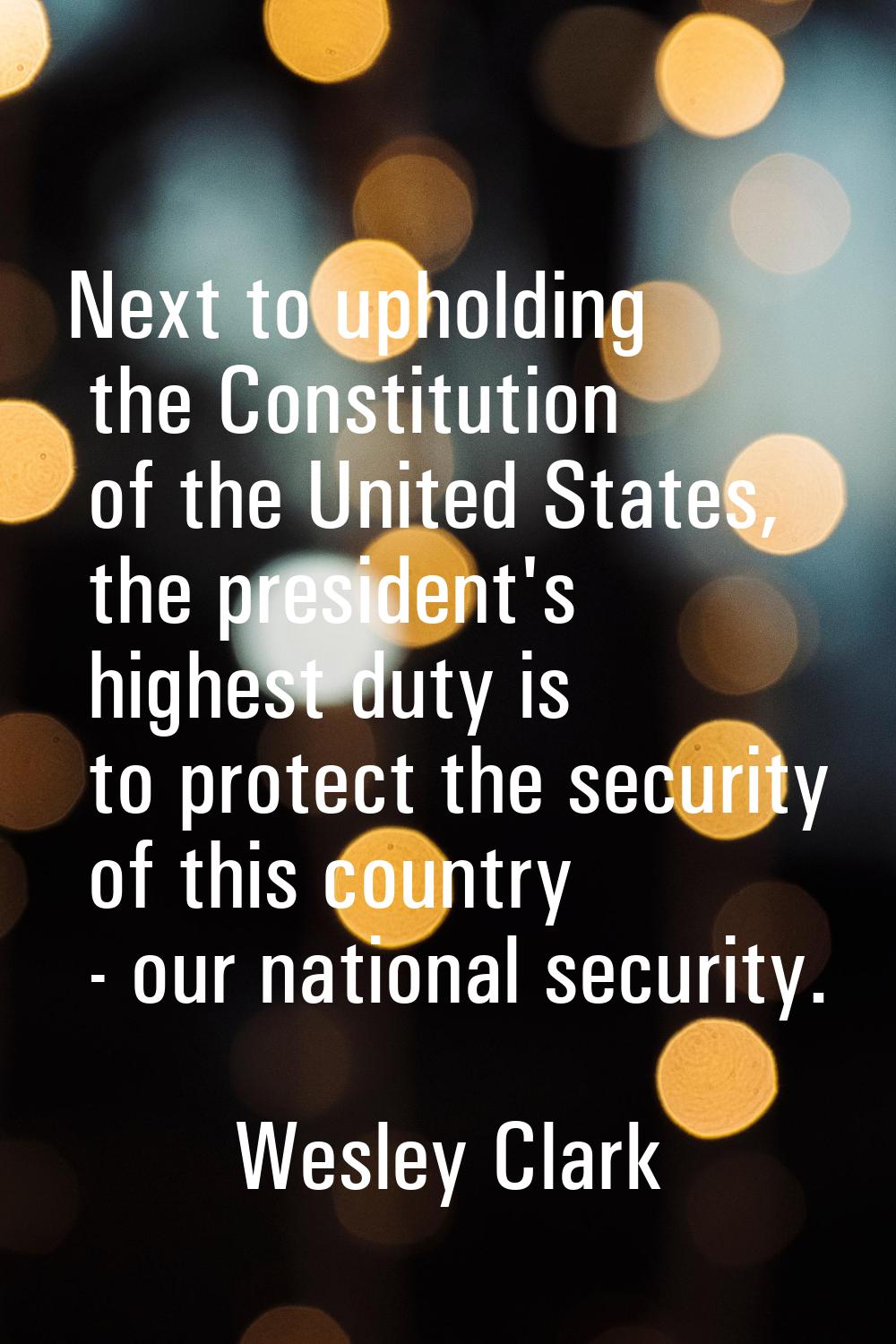 Next to upholding the Constitution of the United States, the president's highest duty is to protect
