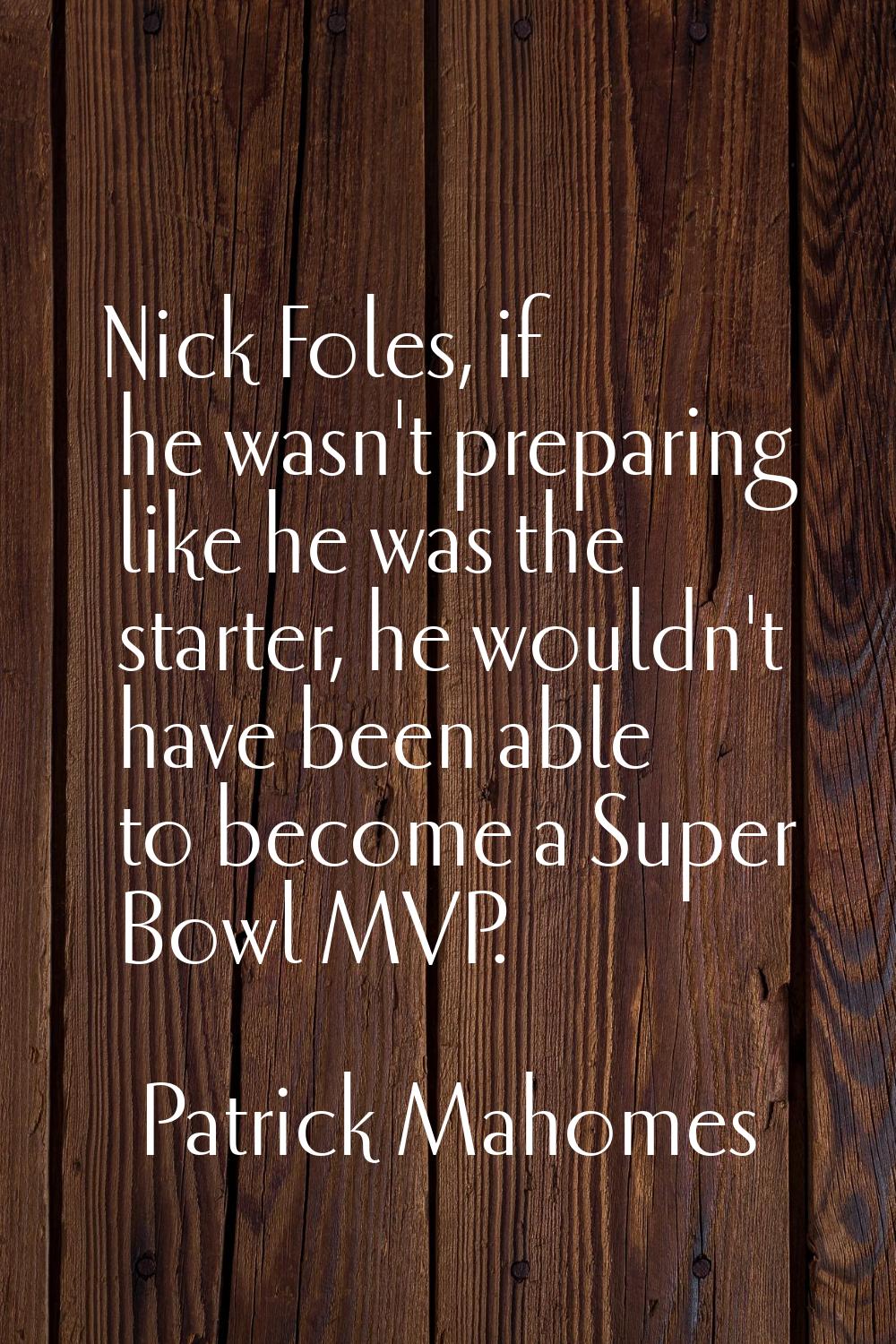 Nick Foles, if he wasn't preparing like he was the starter, he wouldn't have been able to become a 