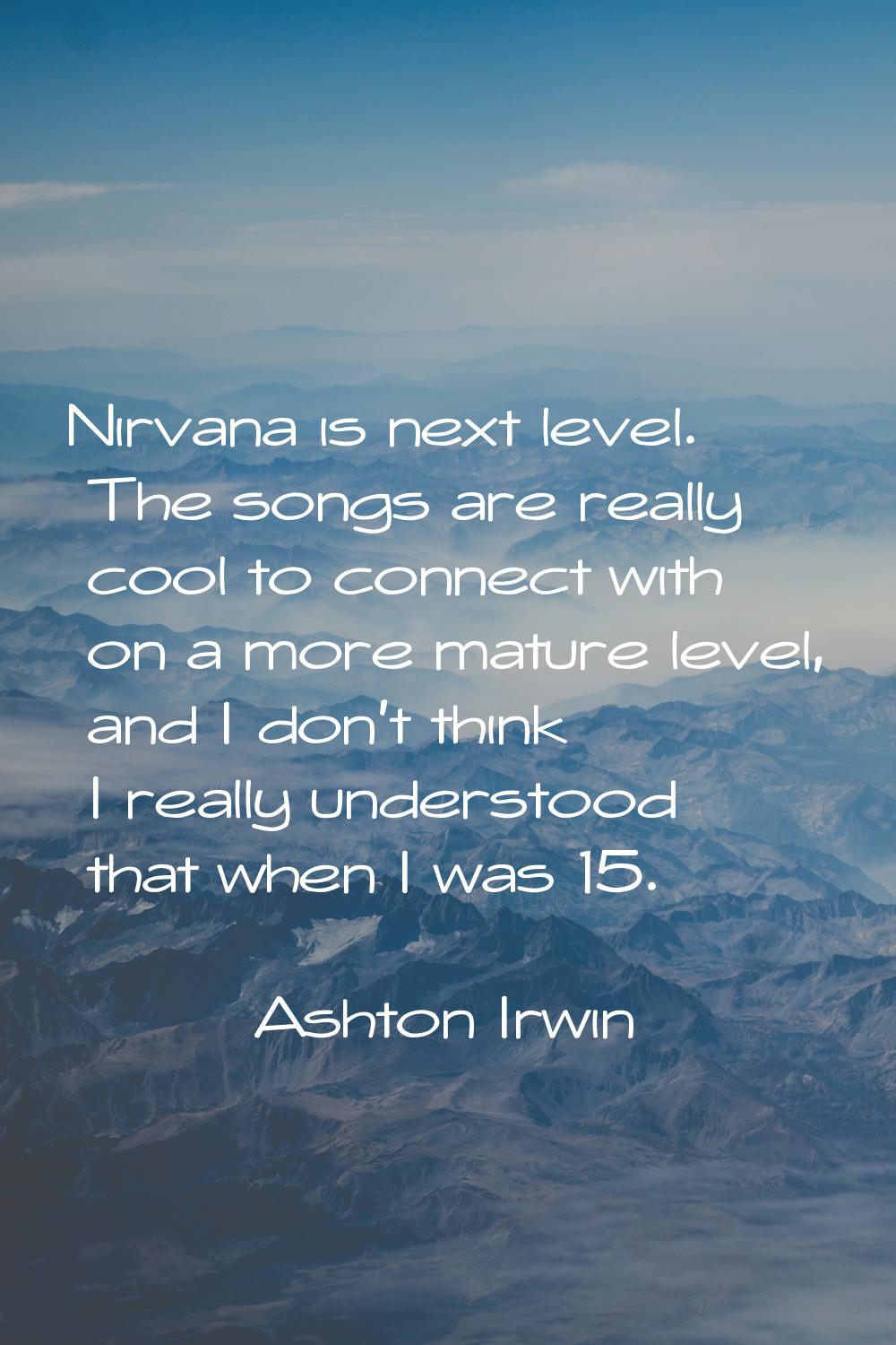 Nirvana is next level. The songs are really cool to connect with on a more mature level, and I don'