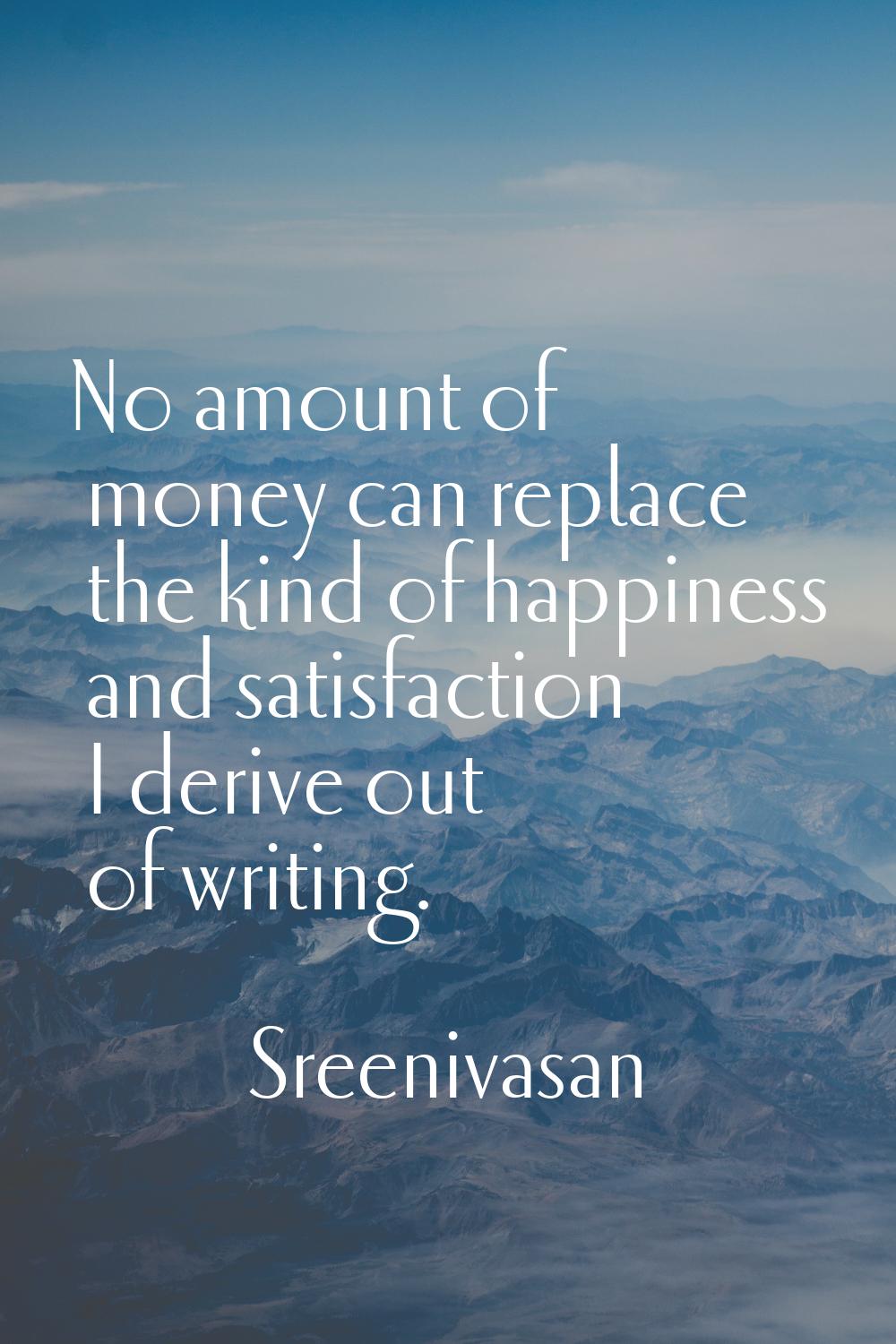 No amount of money can replace the kind of happiness and satisfaction I derive out of writing.