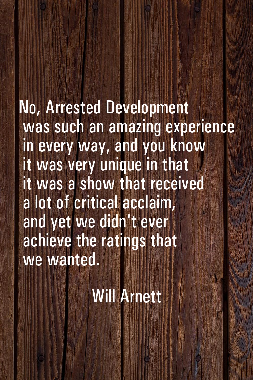 No, Arrested Development was such an amazing experience in every way, and you know it was very uniq