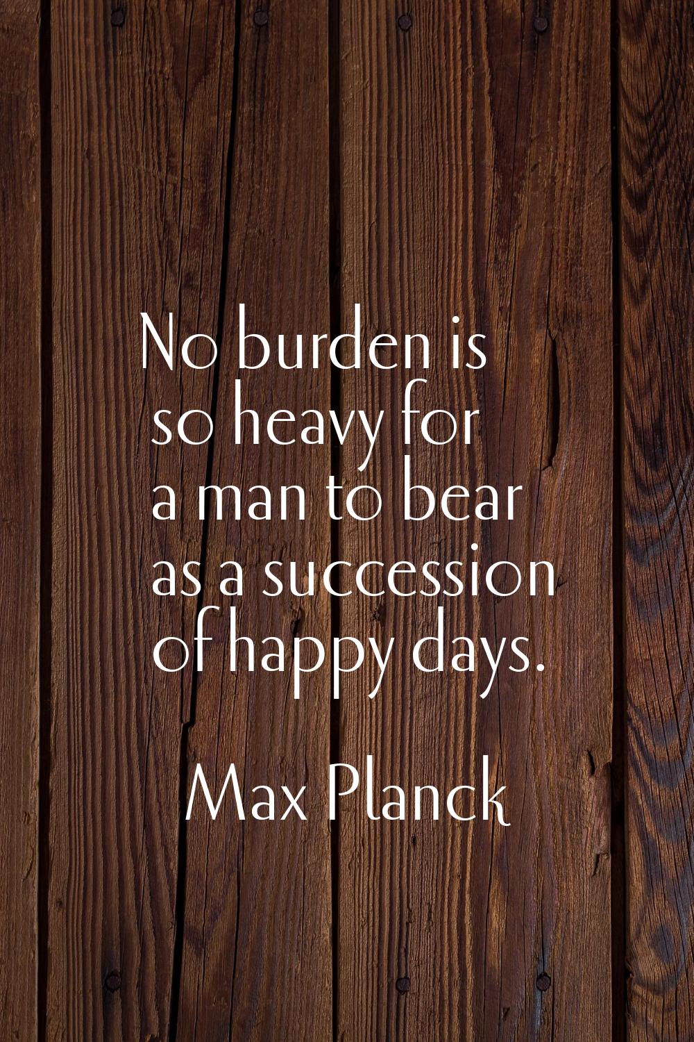 No burden is so heavy for a man to bear as a succession of happy days.