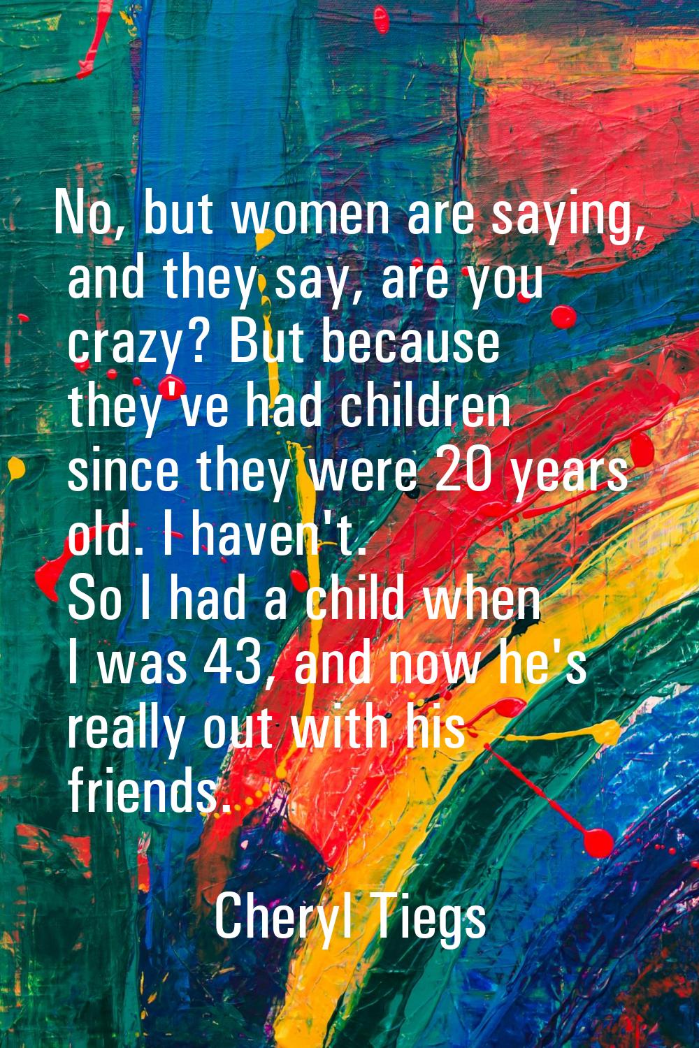 No, but women are saying, and they say, are you crazy? But because they've had children since they 