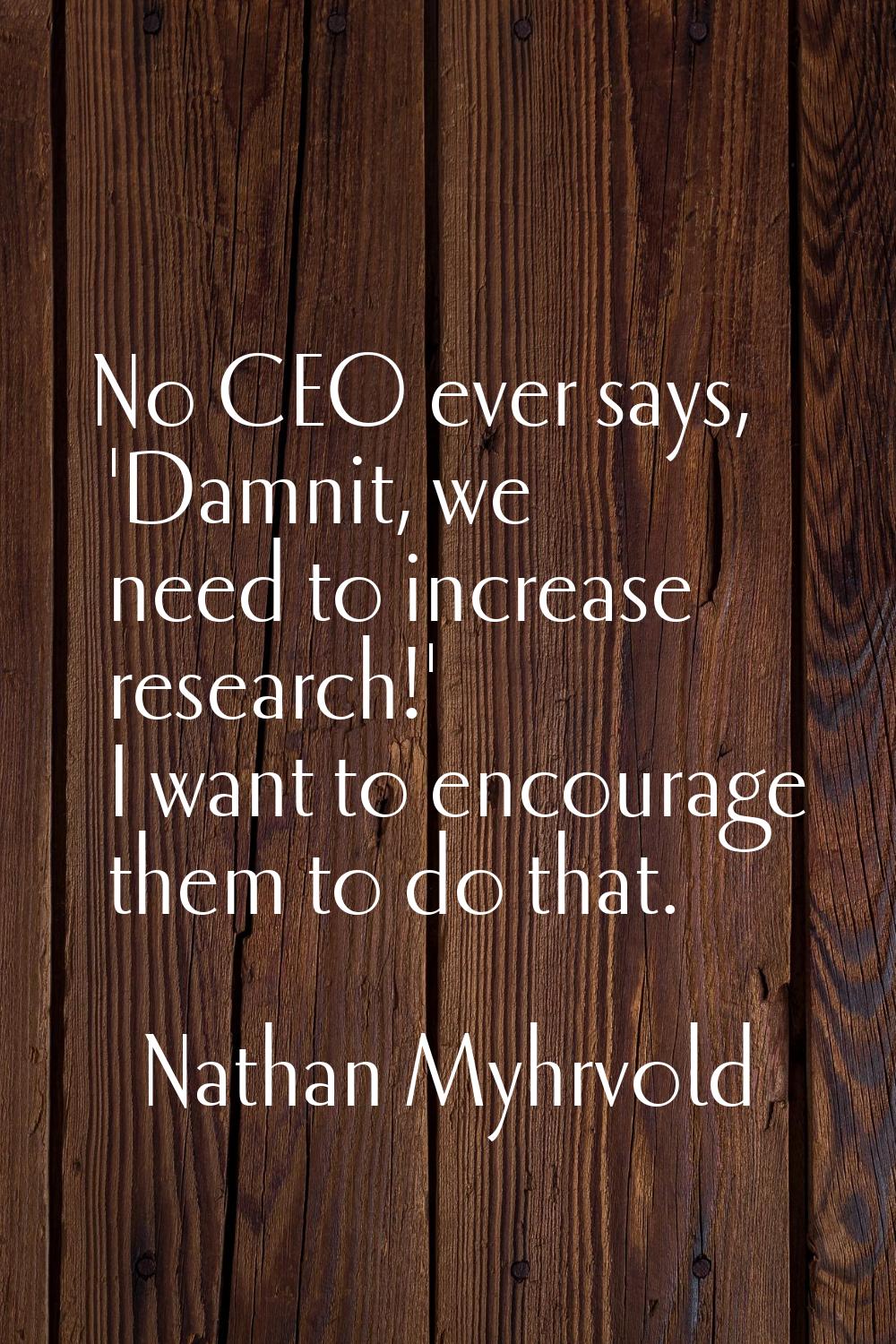 No CEO ever says, 'Damnit, we need to increase research!' I want to encourage them to do that.