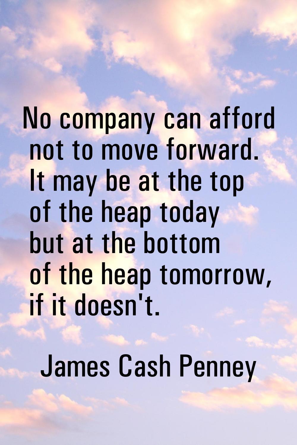 No company can afford not to move forward. It may be at the top of the heap today but at the bottom