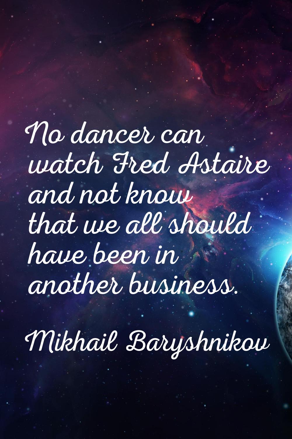No dancer can watch Fred Astaire and not know that we all should have been in another business.