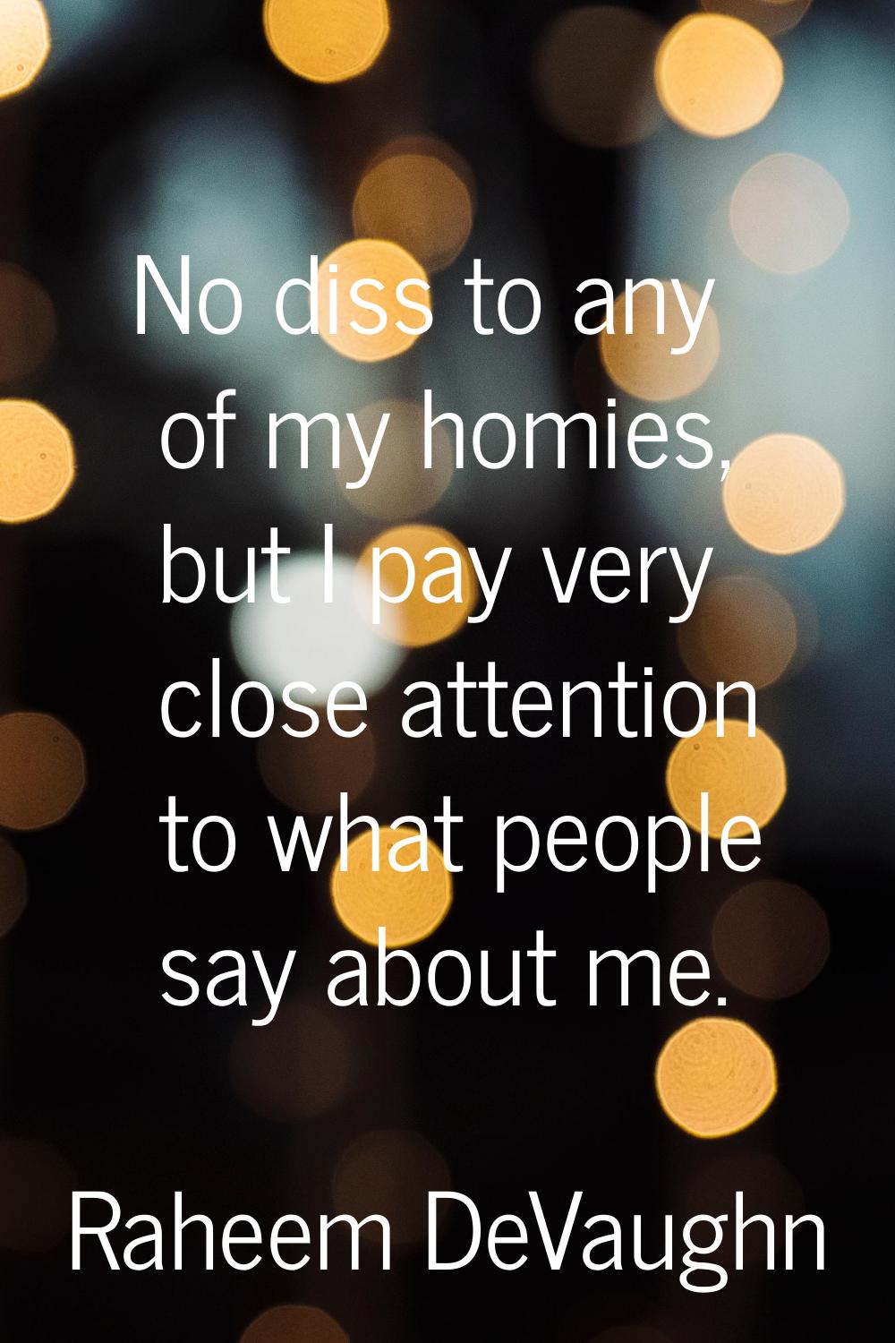 No diss to any of my homies, but I pay very close attention to what people say about me.