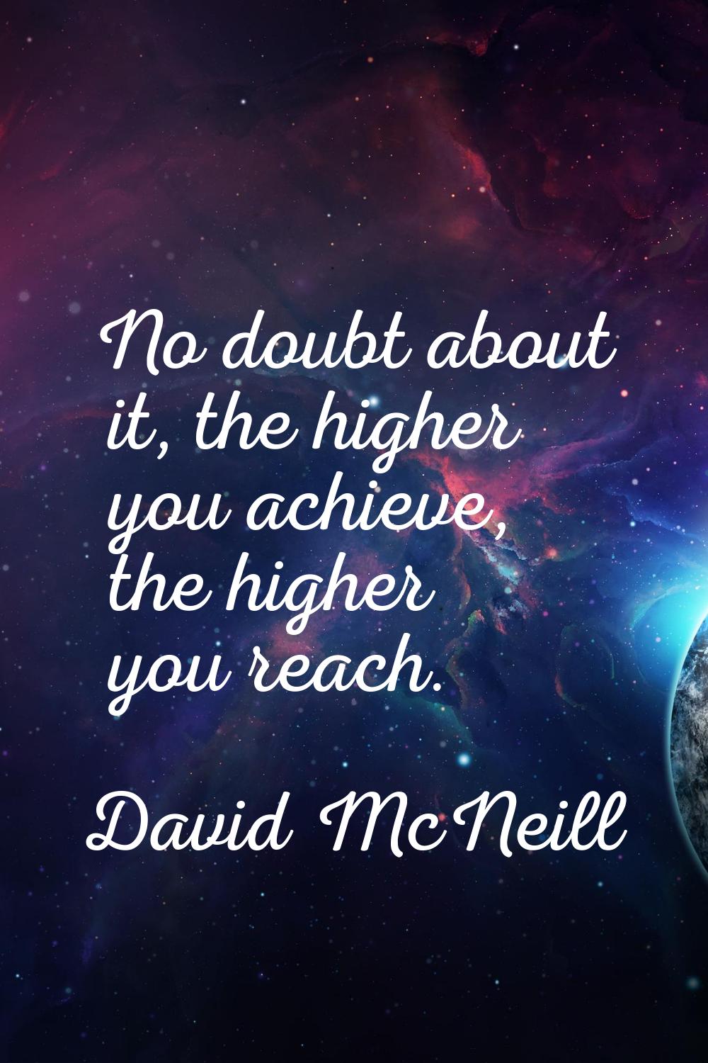 No doubt about it, the higher you achieve, the higher you reach.