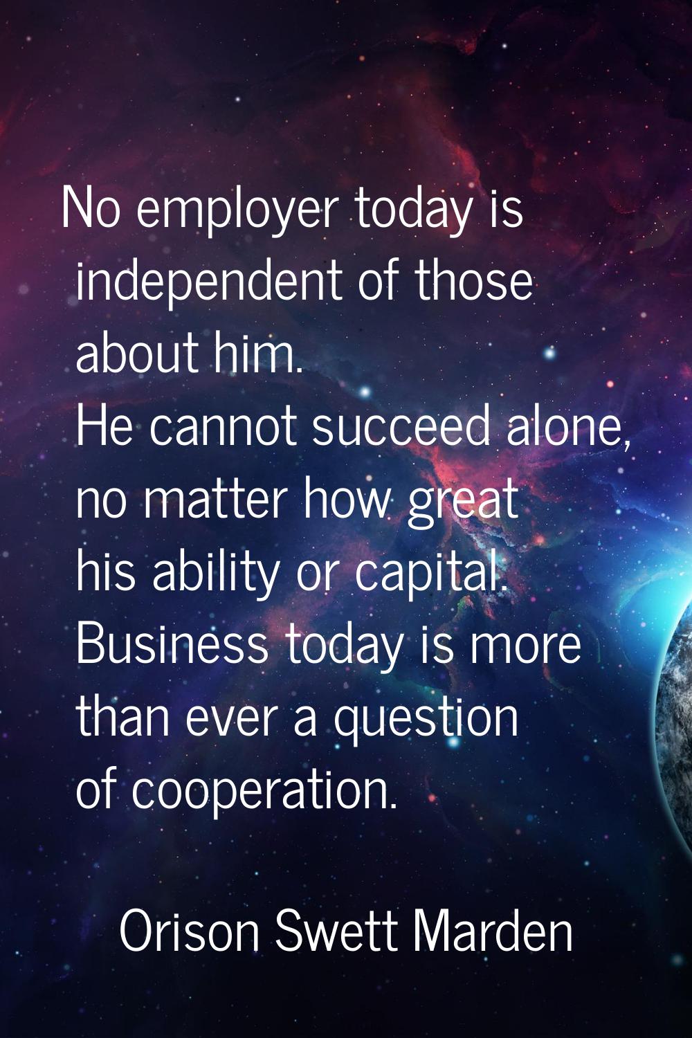 No employer today is independent of those about him. He cannot succeed alone, no matter how great h