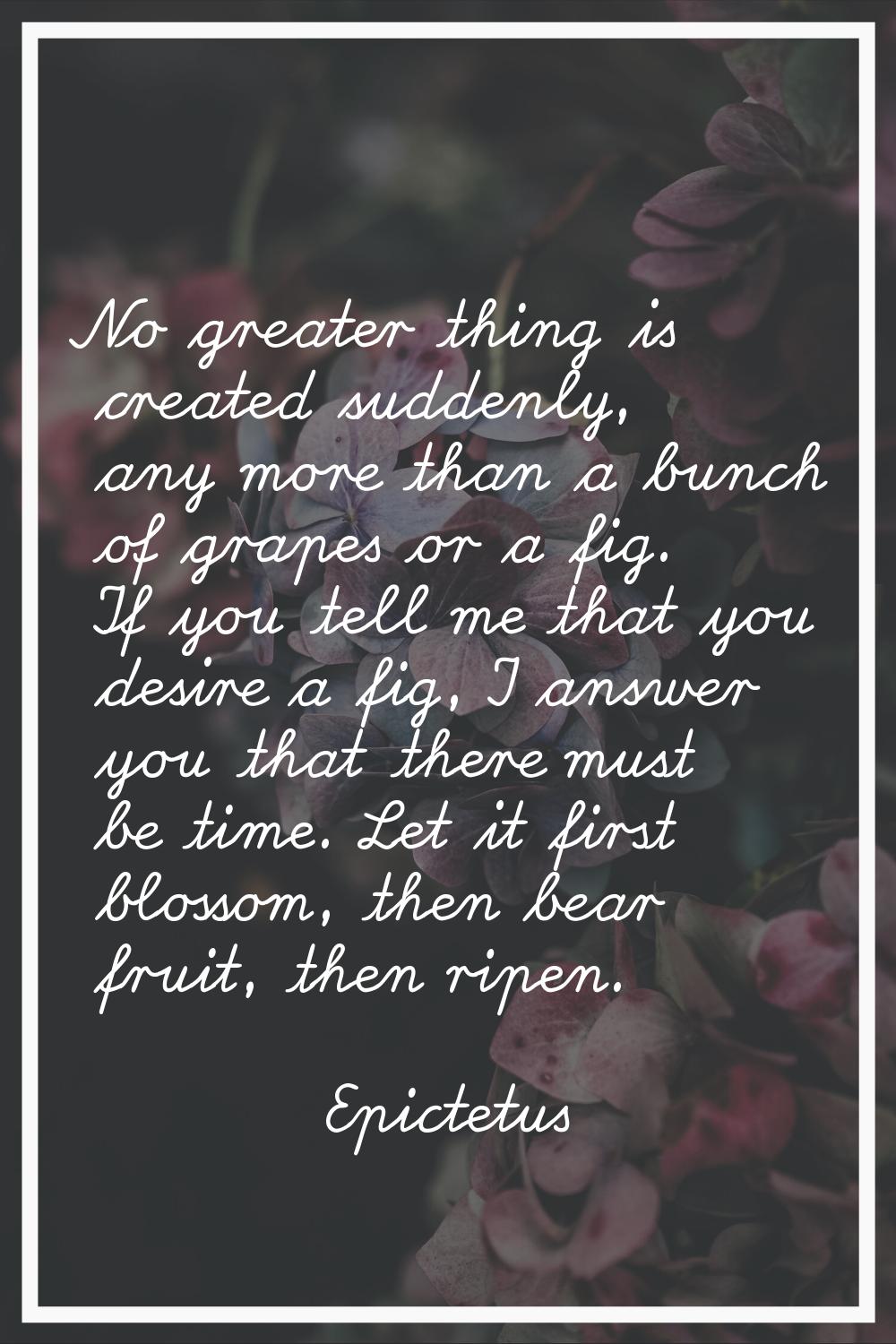 No greater thing is created suddenly, any more than a bunch of grapes or a fig. If you tell me that