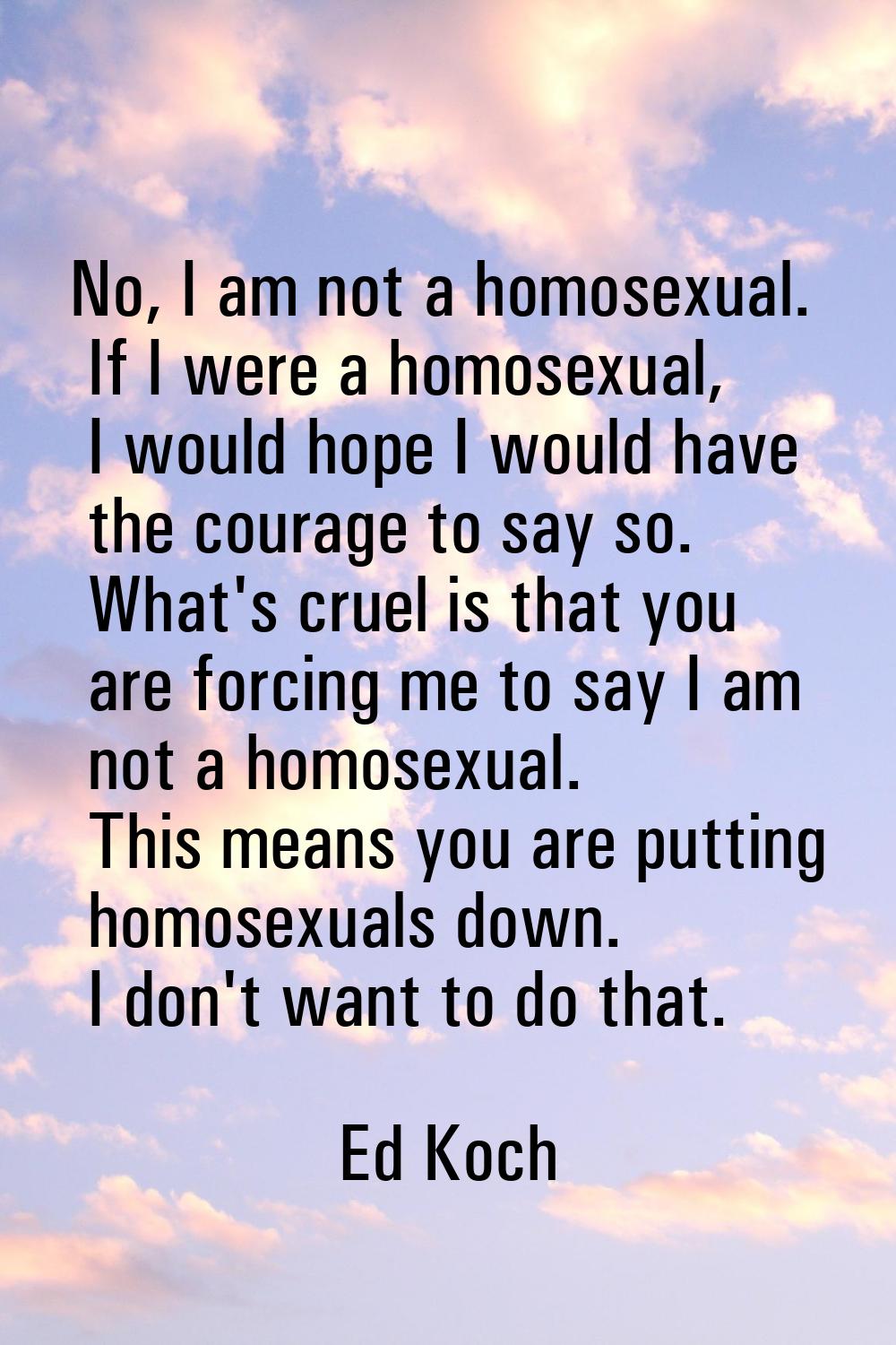 No, I am not a homosexual. If I were a homosexual, I would hope I would have the courage to say so.