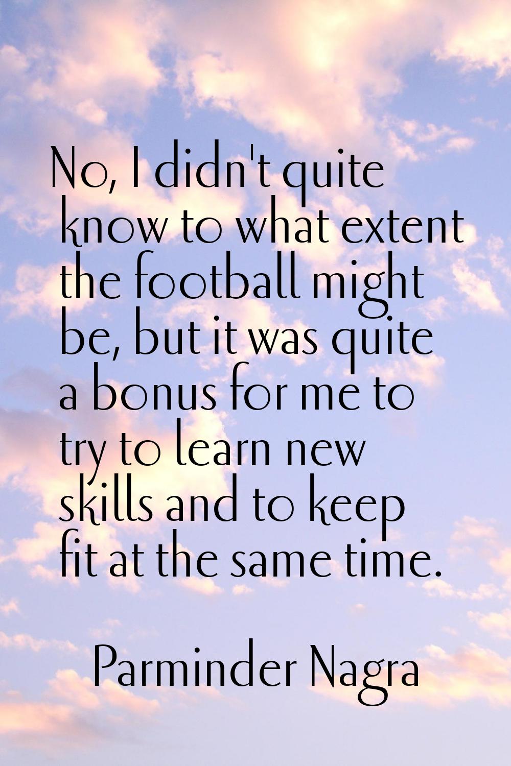 No, I didn't quite know to what extent the football might be, but it was quite a bonus for me to tr