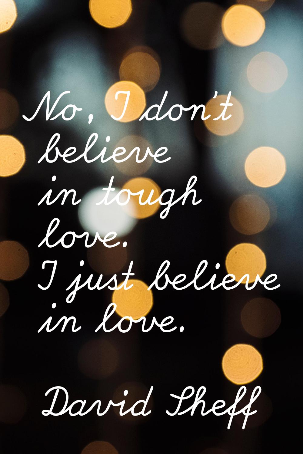 No, I don't believe in tough love. I just believe in love.