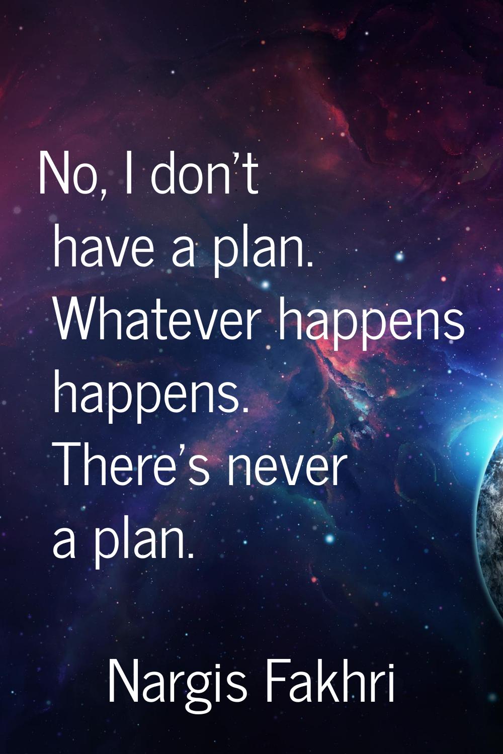 No, I don't have a plan. Whatever happens happens. There's never a plan.