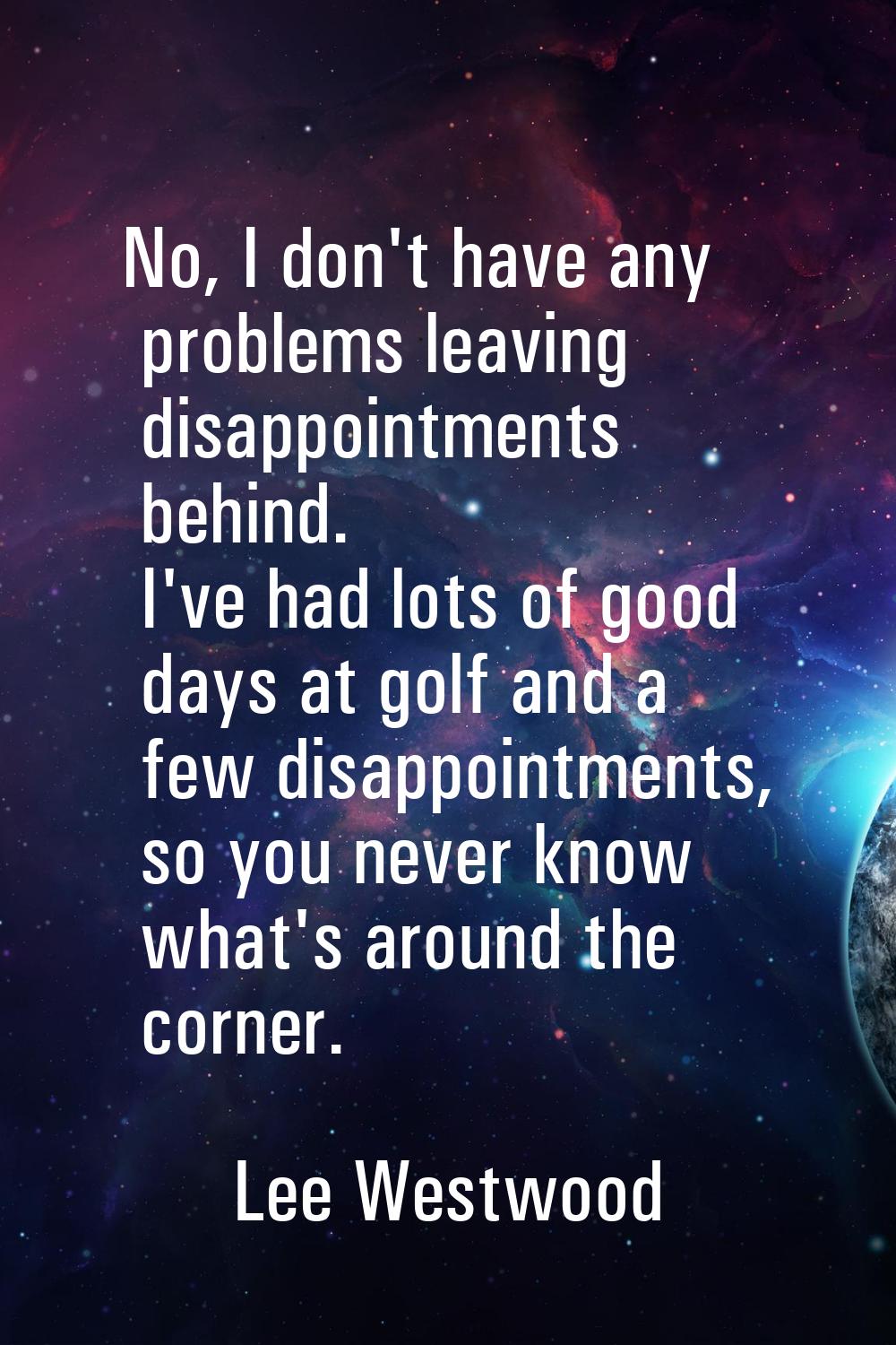 No, I don't have any problems leaving disappointments behind. I've had lots of good days at golf an
