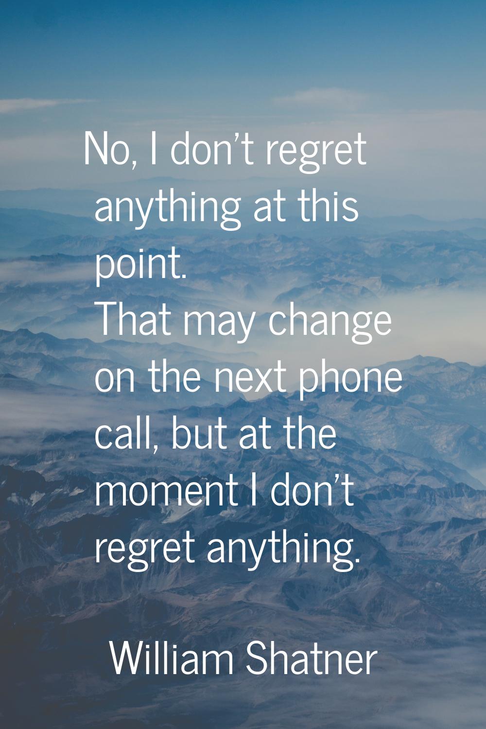 No, I don't regret anything at this point. That may change on the next phone call, but at the momen