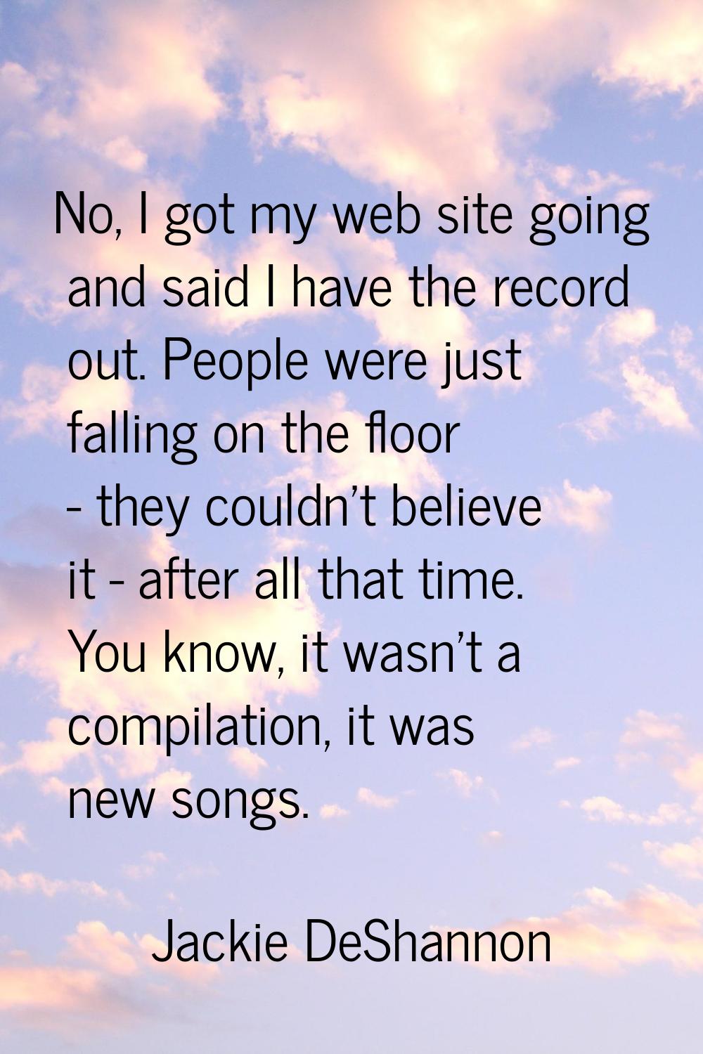 No, I got my web site going and said I have the record out. People were just falling on the floor -