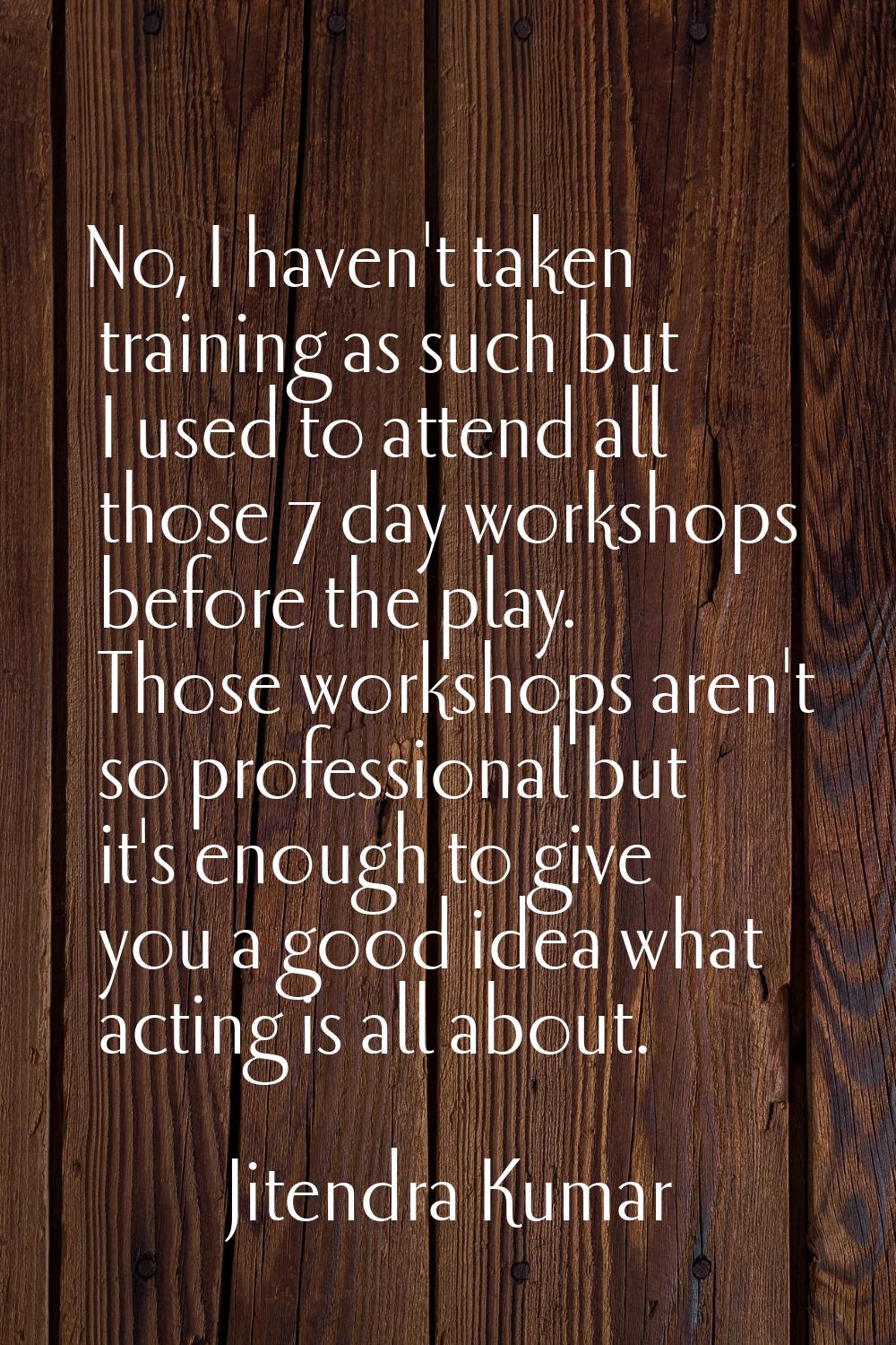 No, I haven't taken training as such but I used to attend all those 7 day workshops before the play