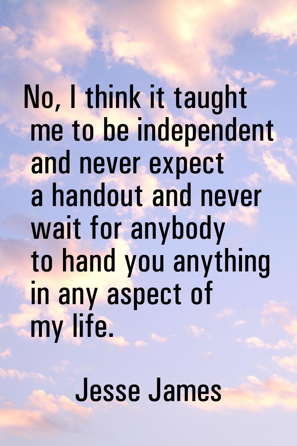 No, I think it taught me to be independent and never expect a handout and never wait for anybody to