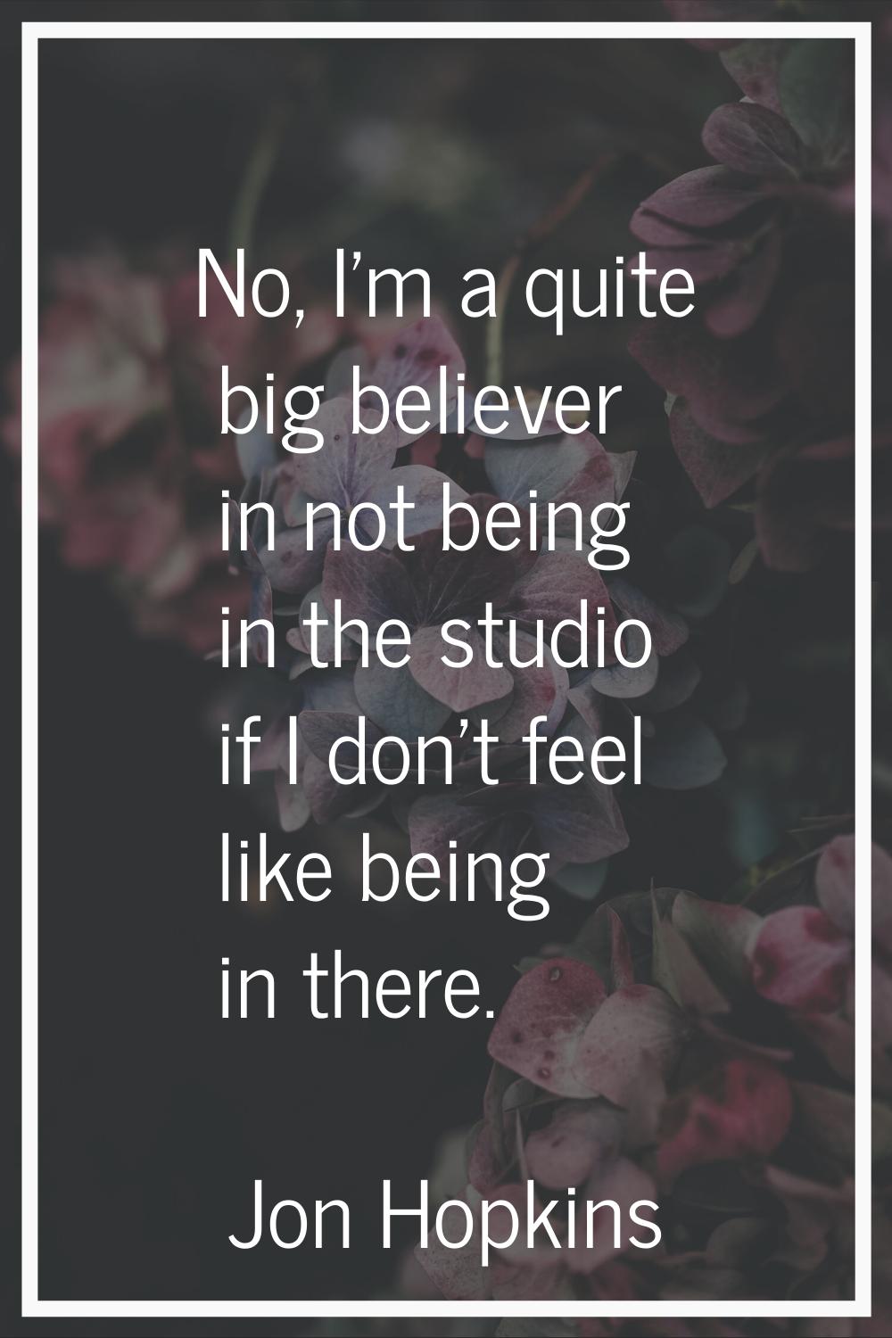 No, I'm a quite big believer in not being in the studio if I don't feel like being in there.
