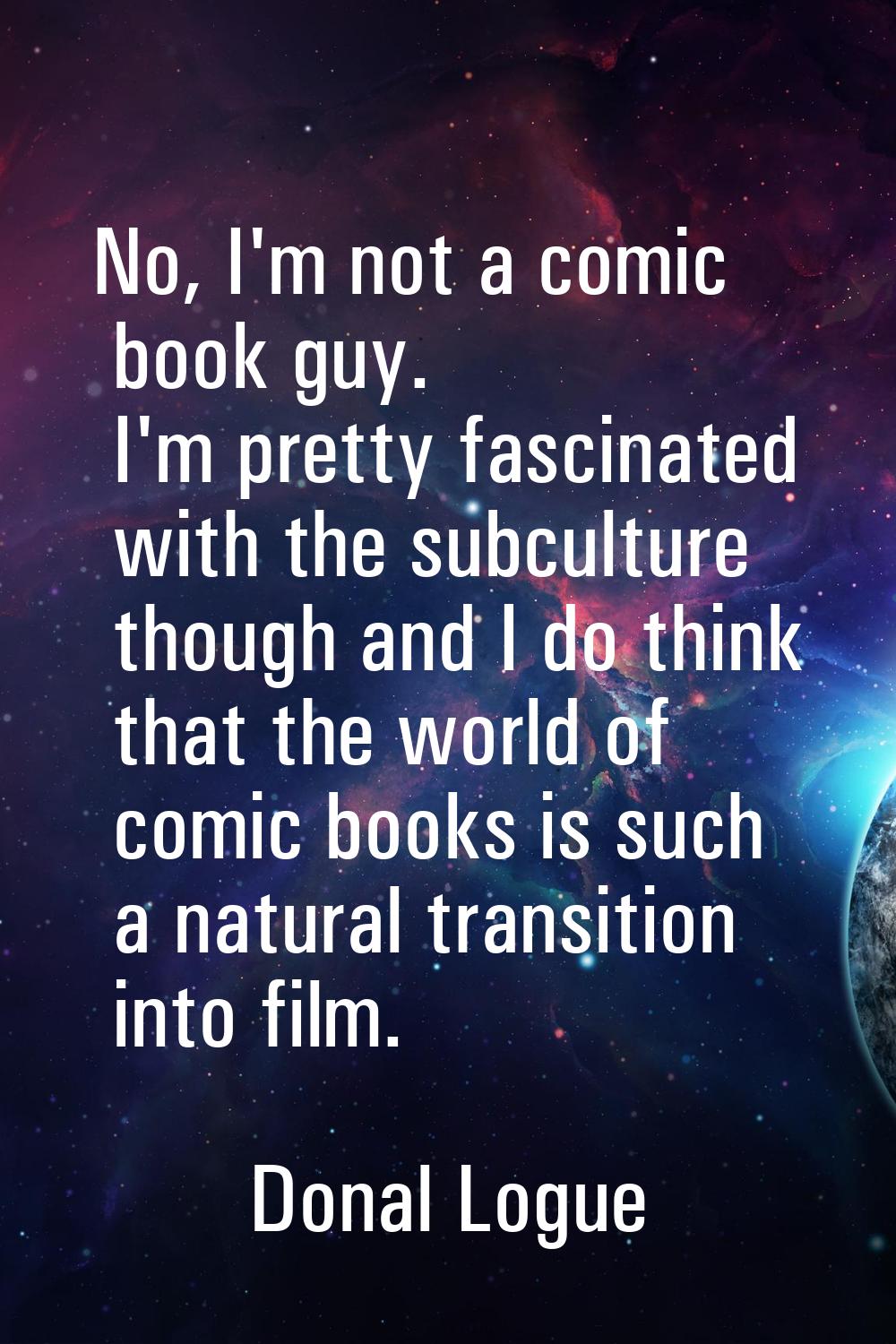 No, I'm not a comic book guy. I'm pretty fascinated with the subculture though and I do think that 