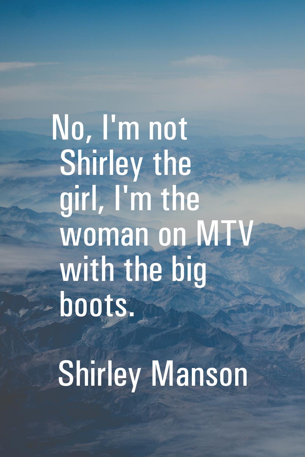 No, I'm not Shirley the girl, I'm the woman on MTV with the big boots.