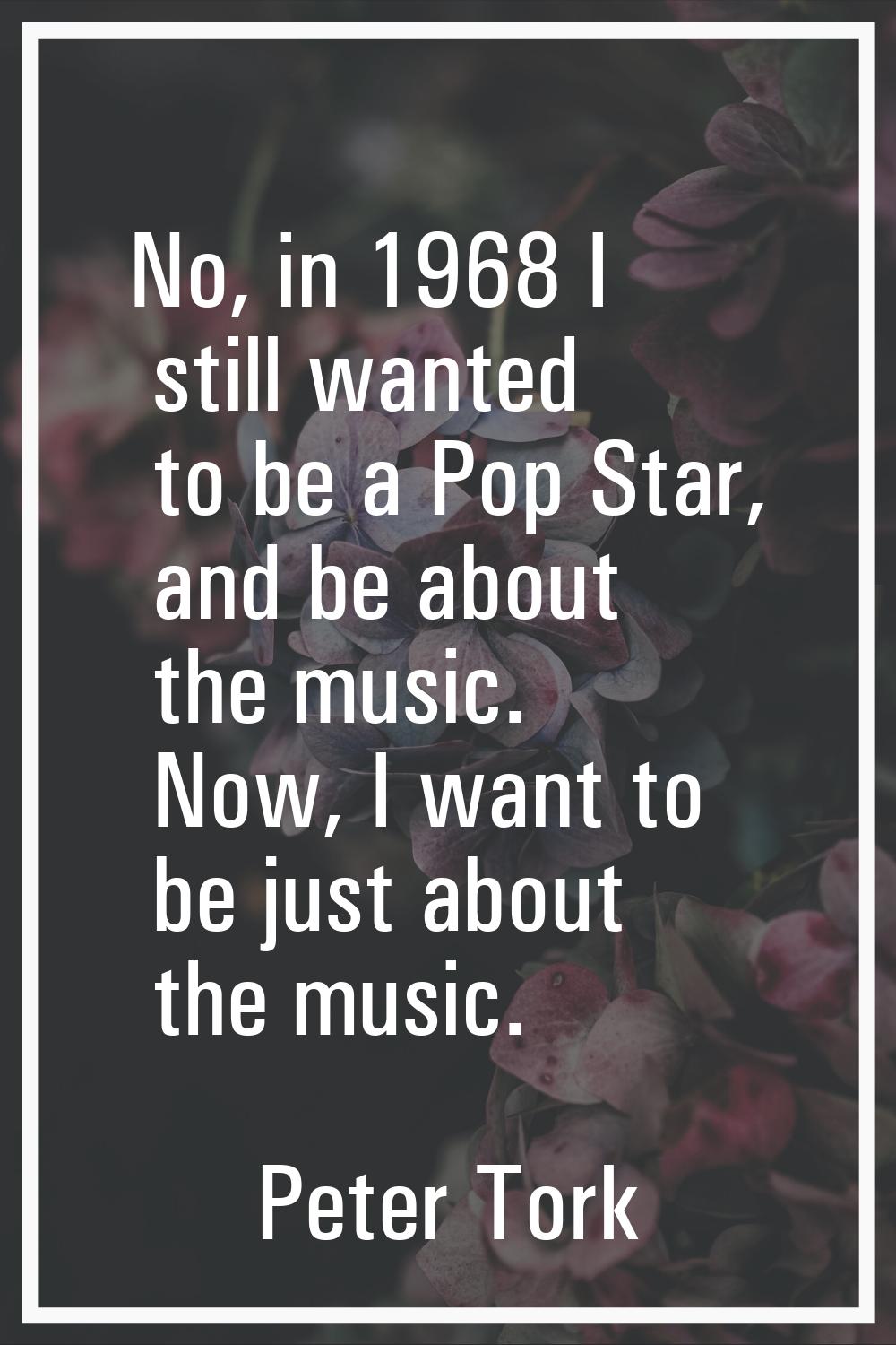 No, in 1968 I still wanted to be a Pop Star, and be about the music. Now, I want to be just about t