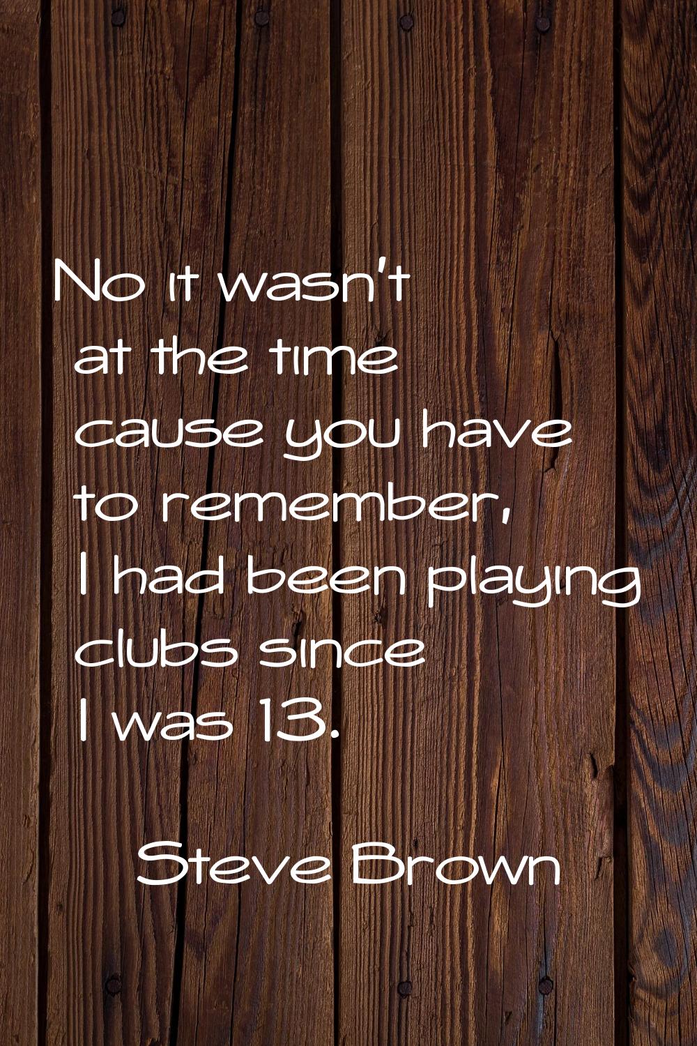 No it wasn't at the time cause you have to remember, I had been playing clubs since I was 13.