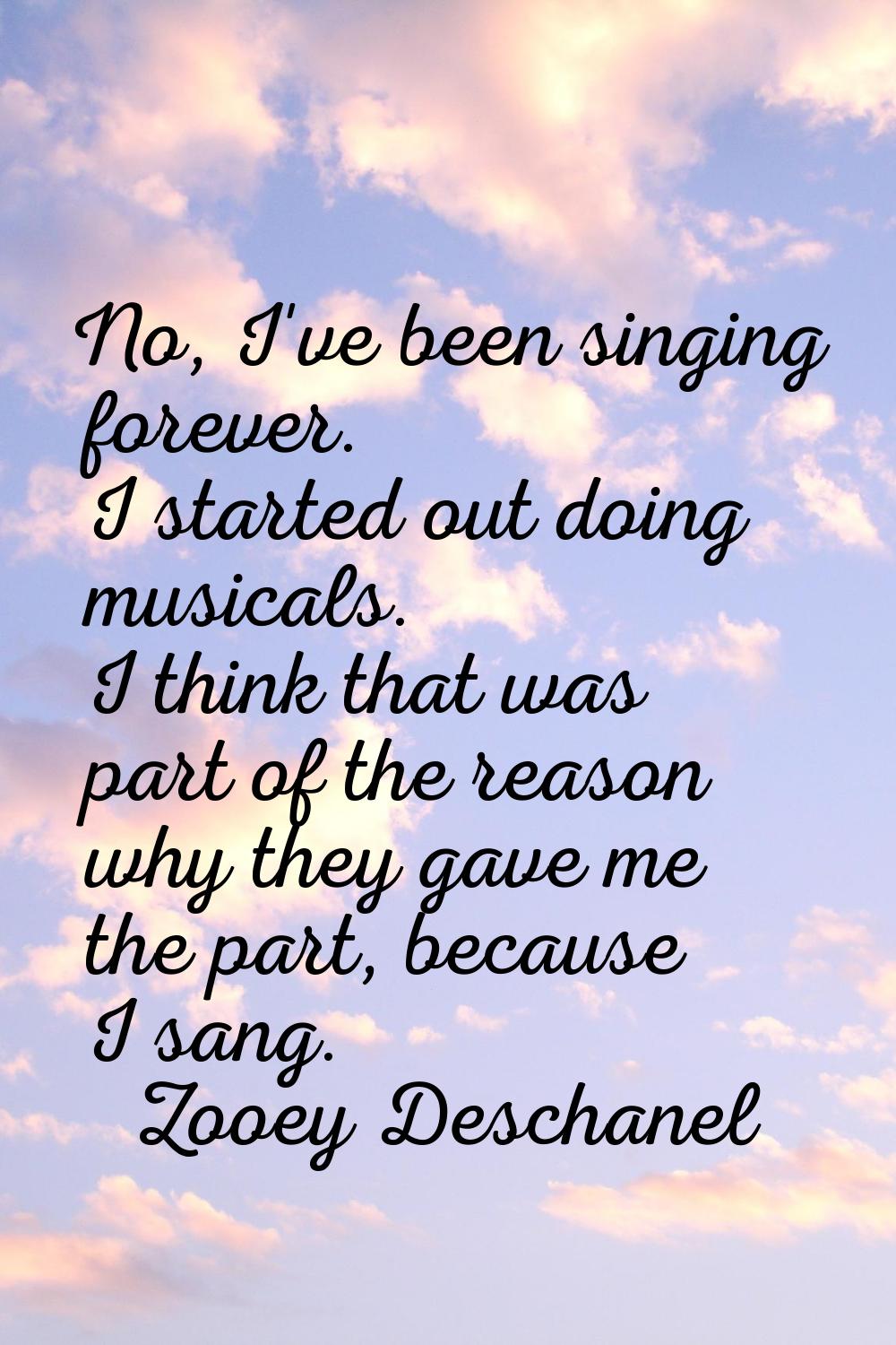 No, I've been singing forever. I started out doing musicals. I think that was part of the reason wh