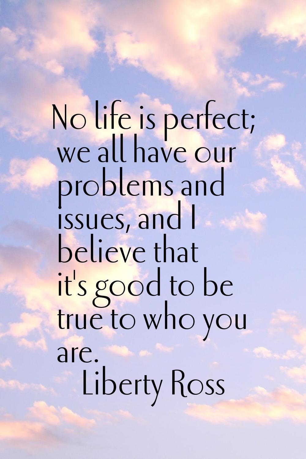 No life is perfect; we all have our problems and issues, and I believe that it's good to be true to