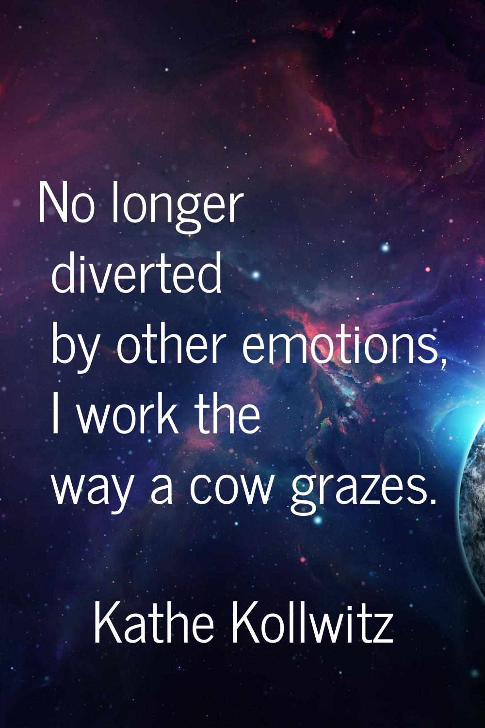 No longer diverted by other emotions, I work the way a cow grazes.