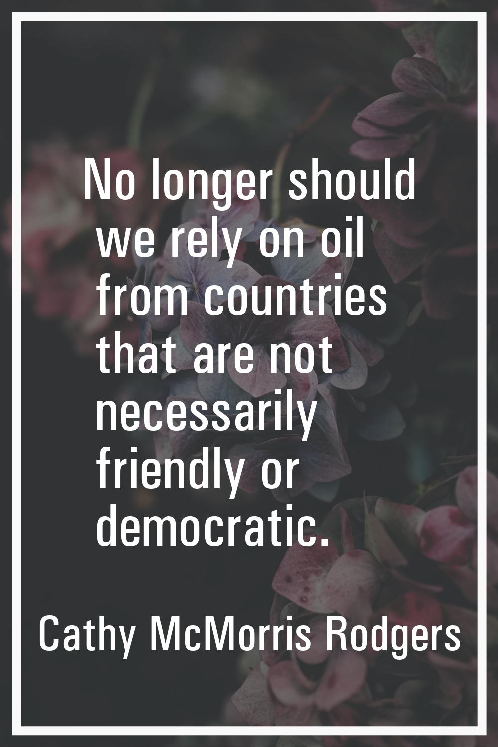 No longer should we rely on oil from countries that are not necessarily friendly or democratic.