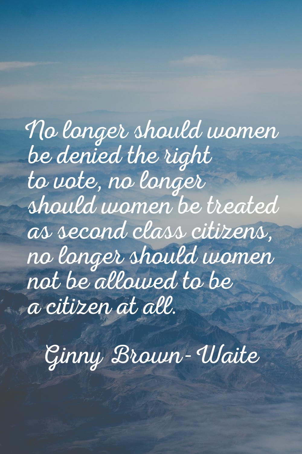 No longer should women be denied the right to vote, no longer should women be treated as second cla