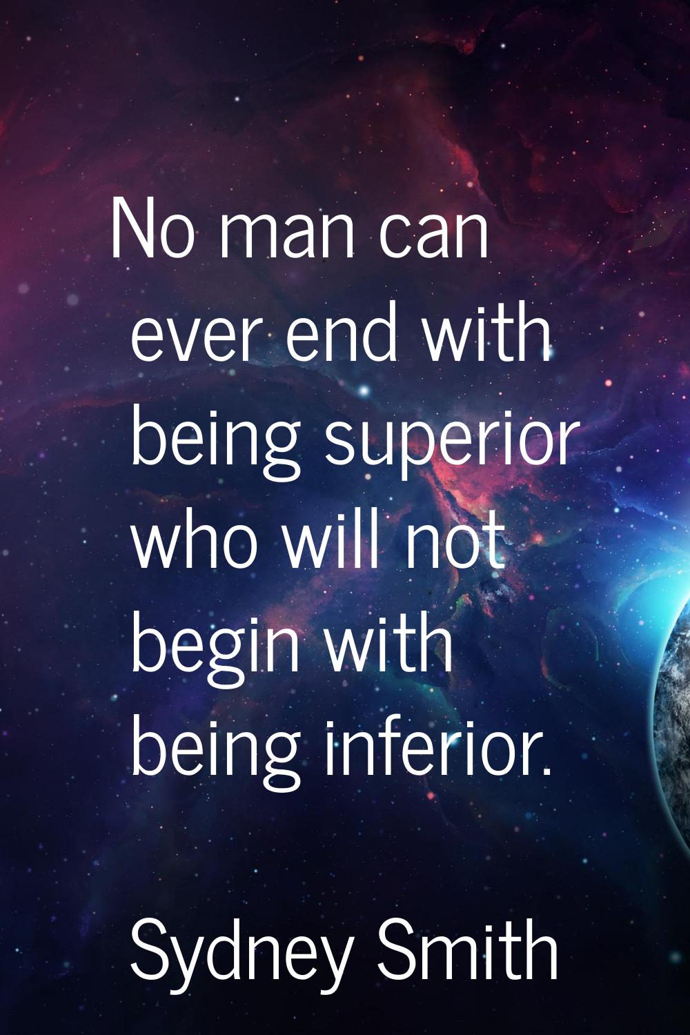 No man can ever end with being superior who will not begin with being inferior.