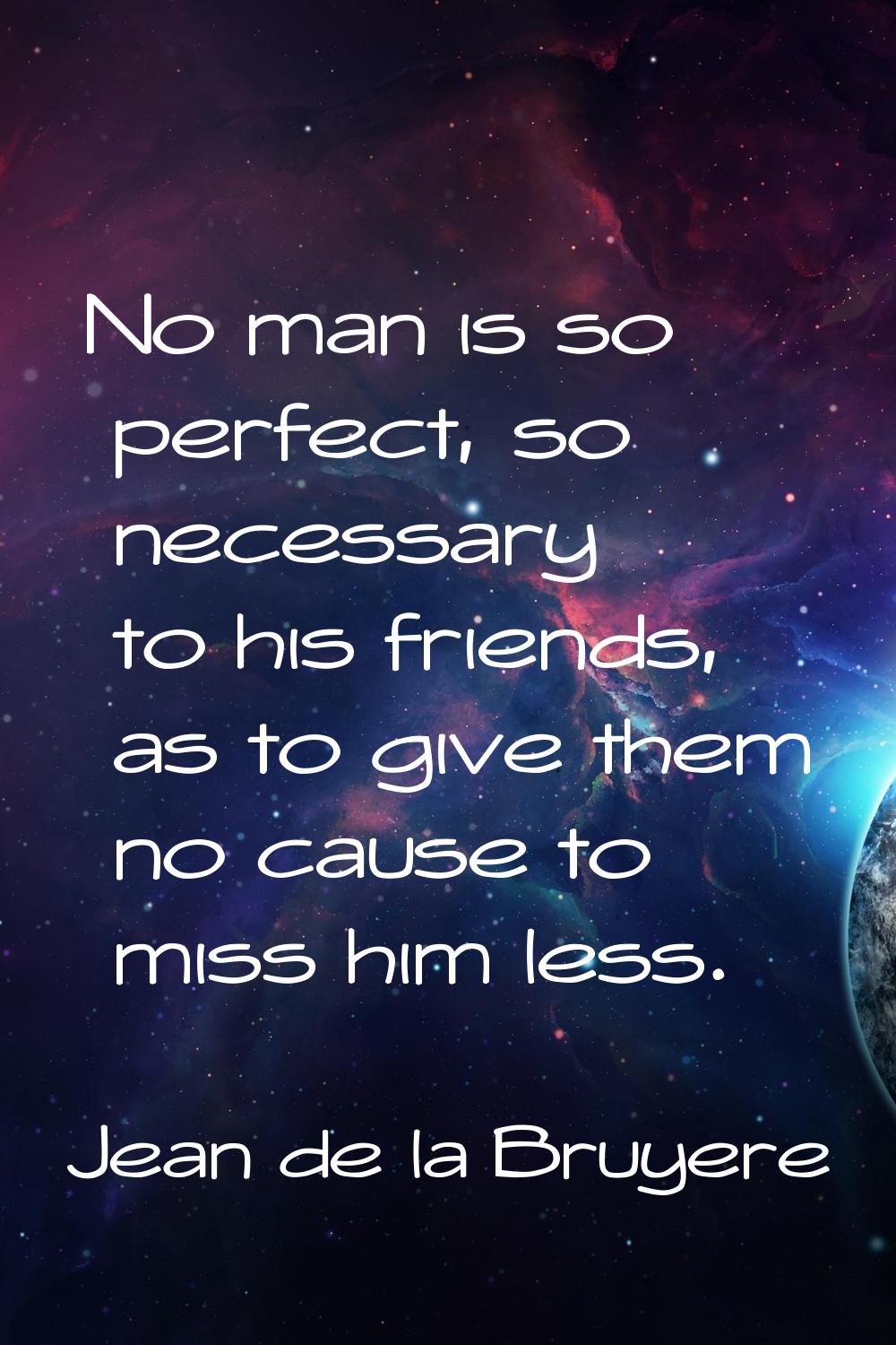 No man is so perfect, so necessary to his friends, as to give them no cause to miss him less.