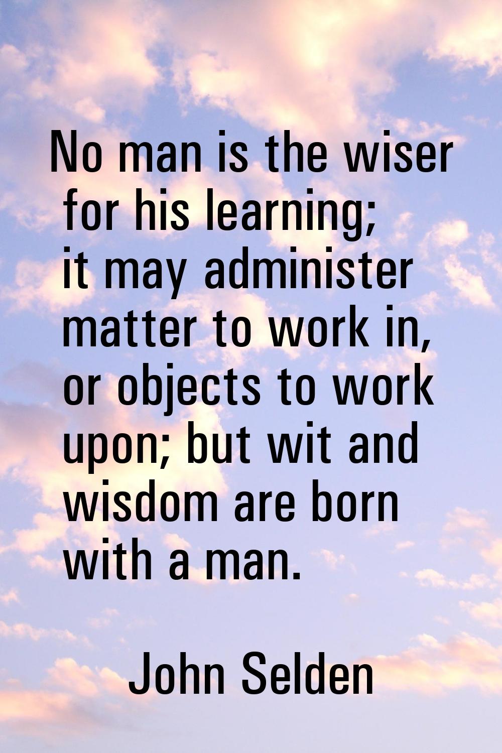 No man is the wiser for his learning; it may administer matter to work in, or objects to work upon;