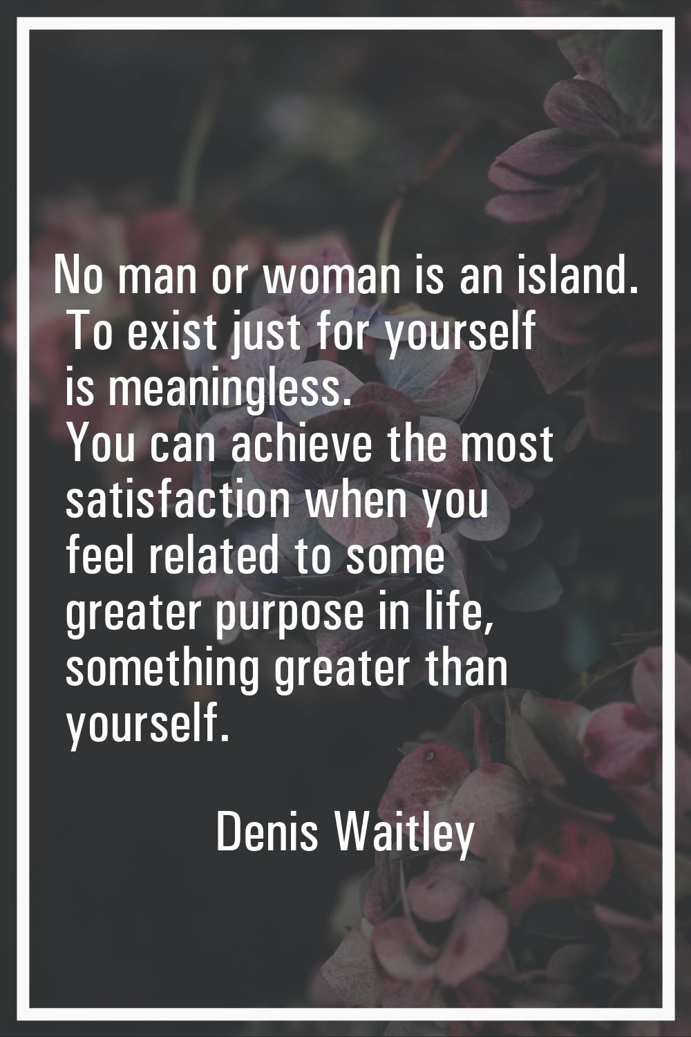 No man or woman is an island. To exist just for yourself is meaningless. You can achieve the most s