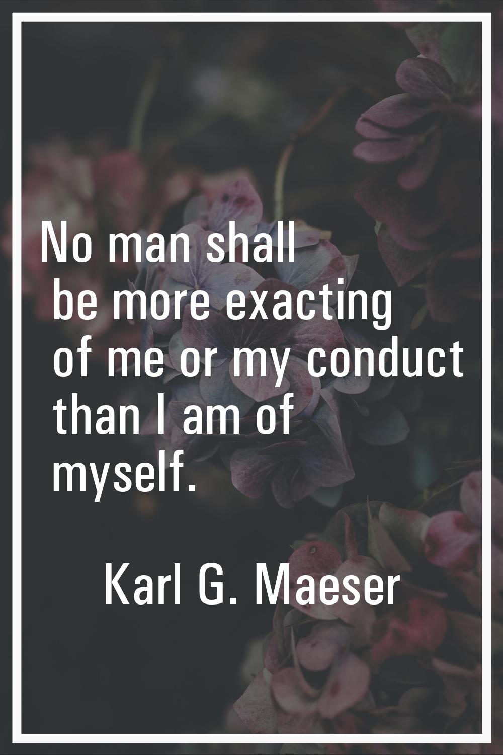 No man shall be more exacting of me or my conduct than I am of myself.