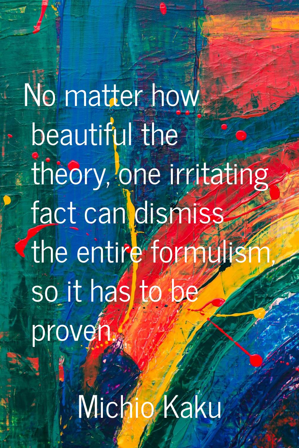 No matter how beautiful the theory, one irritating fact can dismiss the entire formulism, so it has