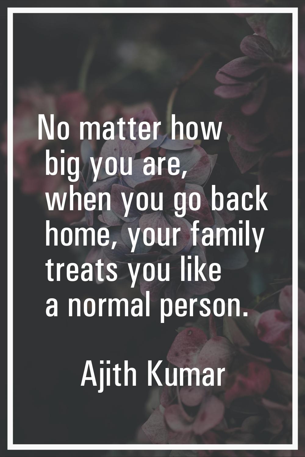 No matter how big you are, when you go back home, your family treats you like a normal person.